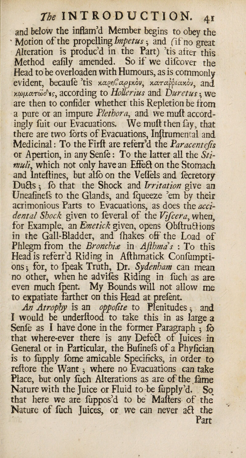 and below the inflam'd Member begins to obey the * Motion of the propelling Impetus*, and (if no great Alteration is produc'd in the Part) Yis alter this Method eafily amended. So if we difcover the Head to be overloaden with Humours, as is commonly evident, becaufe 3tis xarapptaKov^ and xw/xarwc/'ir, according to Holler jus and Duretus • we are then to confider whether this Repletion be f rom a pure or an impure Plethora, and we moll accord¬ ingly fuit our Evacuations. We mull then fay, that there are two forts of Evacuations, Inflrumental and Medicinal: To the Firft are referf d the Paracentefts or Apertion, in any Senle: To the latter all the Sti¬ muli, which not only have an Effe£t on the Stomach and Inteftines, but alfb on the Veflels and fecretory Du&s § fb that the Shock and Irritation give am Uneafinefs to the Glands, and Iqueeze 'em by their acrimonious Parts to Evacuations, as does the acci¬ dental Shock given to feveral of the Vifcera, when, for Example, an Erne tick given, opens Obftr unions in the Gall-Bladder, and (hakes olt the Load of Phlegm from the Bronchi# in> Afthmas : To this Head is referred Riding in Afthmatick Confumpti- ons for, to (peak Truth, Dr. Sydenham can mean no other, when he advifes Riding in fuch as are even much fpent, My Bounds will not allow me to expatiate farther on this Head at prefent. An Atrophy is an oppofite to Plenitudes * and I would be underflood to take this in as large a Senfe as I have done in the former Paragraph 5 fb that where-ever there is any Defe£t of Juices in General or in Particular, the Bufinefs of a Phyfician is to fiipply fbme amicable Specificks, in order to reftore the Want ^ where no Evacuations can take Place, but only fuch Alterations as are of the fame Nature with the Juice or Fluid to be fupply'd. So that here we are fuppos'd to be Matters of the Nature of fuch Juices, or we can never aft the