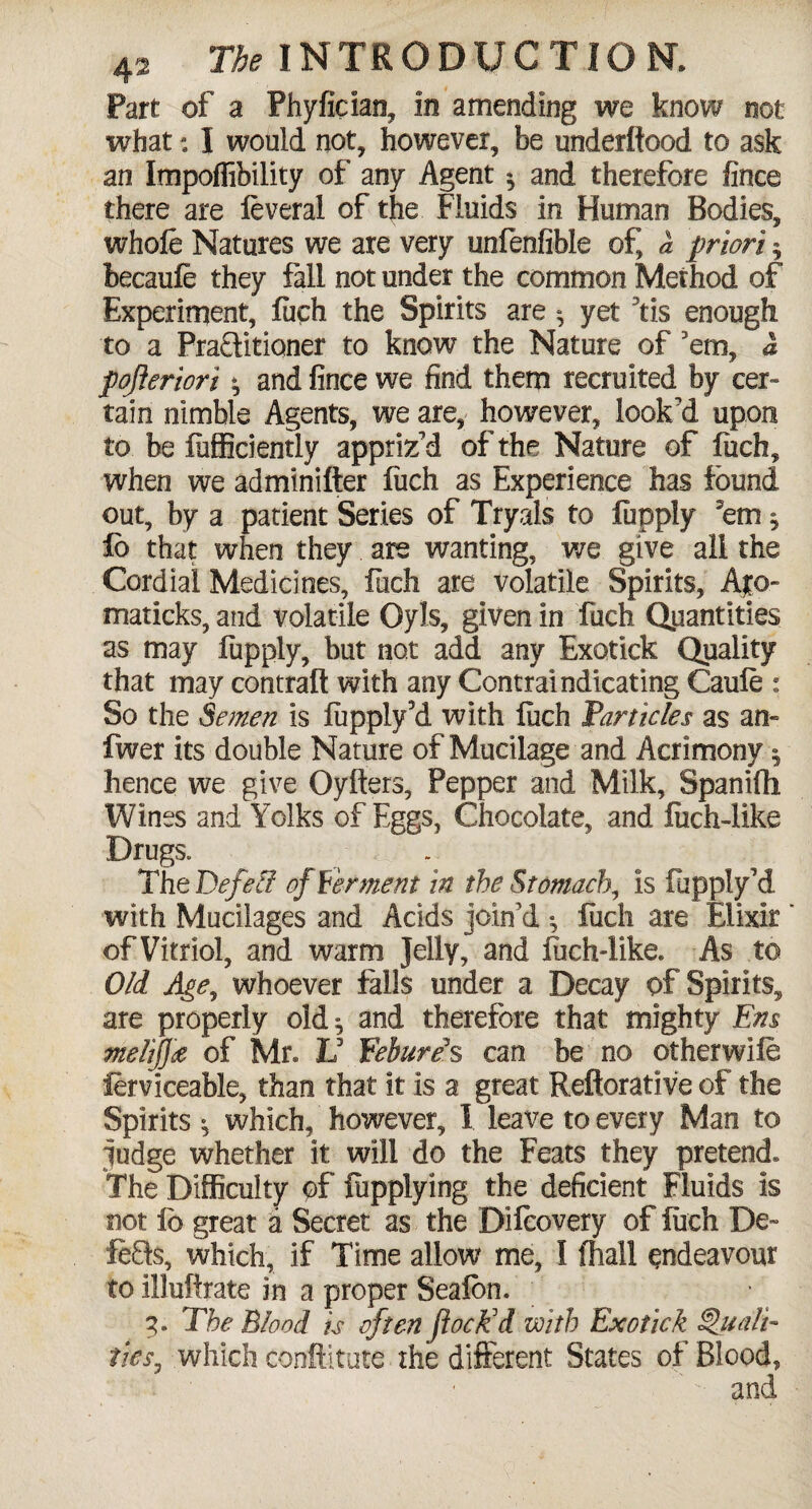 Part of a Phyfician, in amending we know not what; I would not, however, be underftood to ask an Impoffibility of any Agent ^ and therefore fince there are feverai of the Fluids in Human Bodies, whofe Natures we are very unfenfible of, a priori $ becaufe they fall not under the common Method of Experiment, fuch the Spirits are yet f is enough to a Praftitioner to know the Nature of 'em, a pojieriori ^ and fince we find them recruited by cer¬ tain nimble Agents, we are, however, look'd upon to be fiifficiently appriz'd of the Nature of fiich, when we adminifter fiich as Experience has found out, by a patient Series of Tryals to fupply 'em * lo that when they are wanting, we give all the Cordial Medicines, fiich are volatile Spirits, Ajo- maticks, and volatile Oyls, given in fuch Quantities as may lupply, but not add any Exotick Quality that may contrail with any Contraindicating Caufe : So the Semen is lupply3d with fiich Particles as an- fwer its double Nature of Mucilage and Acrimony 5 hence we give Oyltcrs, Pepper and Milk, Spanifli Wines and Yolks of Eggs, Chocolate, and fiich-like Drugs. The Defeci of Ferment in the Stomach, is fupply'd with Mucilages and Acids join'd •, fuch are Elixir ' of Vitriol, and warm Jelly, and fuch-like. As to Old Age, whoever falls under a Decay of Spirits, are properly old ^ and therefore that mighty Em melifja of Mr. Id Eebureh can be no otherwife ferviceable, than that it is a great Reftorative of the Spirits * which, however, I leave to every Man to fudge whether it will do the Feats they pretend. The Difficulty of fupplying the deficient Fluids is not fb great a Secret as the Diicovery of fiich De- lefts, which, if Time allow me, I (hall endeavour to ilMfrate in a proper Seafon. 3. The Blood is often foe Ed with Exotick Quali¬ ties, which conftitute the different States of Blood,  and