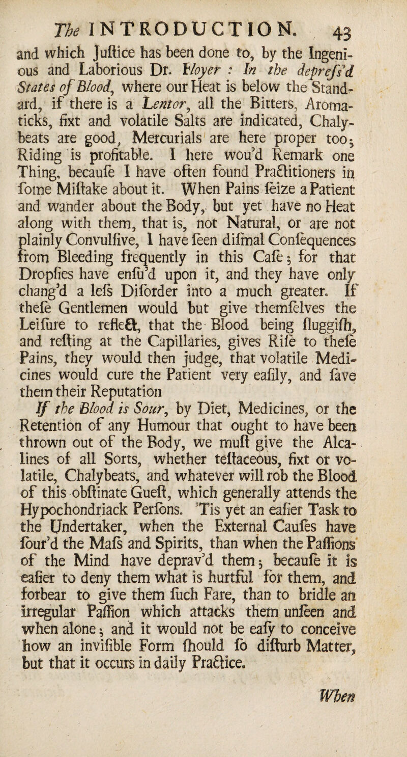 and which Juftice has been done to, by the Ingeni¬ ous and Laborious Dr. floyer : In the deprefsi States of Blood, where our Heat is below the Stand¬ ard, if there is a Lentor, all the Bitters, Aroma- ticks, fixt and volatile Salts are indicated, Chaly- beats are good. Mercurials are here proper too^ Riding is profitable. I here wou’d Remark one Thing, becauft I have often found Practitioners in fome Miftake about it. When Pains, feize a Patient and wander about the Body, but yet have no Heat along with them, that is, not Natural, or are not plainly Convulfive, 1 have leen difmal Confluences from Bleeding frequently in this Cafe 5 for that Dropfies have enfii’d upon it, and they have only chang’d a lefs Diforder into a much greater. If theft Gentlemen would but give themfelves the Leifure to refleQ, that the-Blood being fluggifh, and retting at the Capillaries, gives Rife to theft Pains, they would then judge, that volatile Medi¬ cines would cure the Patient very eafily, and lave them their Reputation If the Blood is Sour, by Diet, Medicines, or the Retention of any Humour that ought to have been thrown out of the Body, we mutt give the Alca- lines of all Sorts, whether teftaceous, fixt or vo¬ latile, Chalybeats, and whatever will rob the Blood of this obftinate Gueft, which generally attends the Hypochondriack Perfons. Tis yet an eafler Task to the Undertaker, when the External Caufos have lour’d the Maft and Spirits, than when the Paflions of the Mind have deprav’d them 5 becauft it is eafier to deny them what is hurtful for them, and forbear to give them fuch Fare, than to bridle an irregular Paffion which attacks them unften and when alone * and it would not be eafy to conceive how an invifible Form fhould fo difturb Matter, but that it occurs in daily Praftice, When