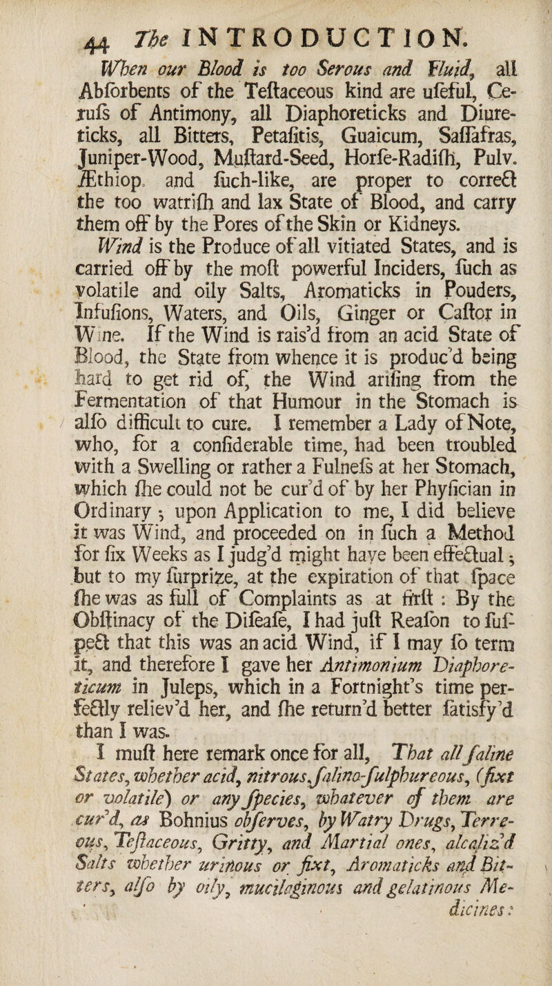 When our Blood is too Serous and fluid, all Abfbrbents of the Teftaceous kind are ufeful, Ce- jrufs of Antimony, all Diaphoreticks and Diure- ticks, all Bitters, Petafitis, Guaicum, Safiafras, Juniper-Wood, Muftard-Seed, Horfe-Radifh, Pulv. iEthiop and fuch-like, are proper to correCt the too watrifli and lax State of Blood, and carry them off by the Pores of the Skin or Kidneys. Wind is the Produce of all vitiated States, and is carried off by the mofi: powerful Inciders, fuch as volatile and oily Salts, Aromaticks in Ponders, Infufions, Waters, and Oils, Ginger or Caftcr in W ine. If the Wind is rais'd from an acid State of Blood, the State from whence it is produc'd being hard to get rid of, the Wind anfing from the f ermentation of that Humour in the Stomach is alfo difficult to cure. 1 remember a Lady of Note, who, for a confiderable time, had been troubled with a Swelling or rather a Fulnefs at her Stomach, which fhe could not be cur'd of by her Phyfician in Ordinary *, upon Application to me, I did believe it was Wind, and proceeded on in fuch a Method for fix Weeks as I judg’d might have been effectual; but to my iiirprize, at the expiration of that ipace fhe was as full of Complaints as at ftrft : By the Obftinacy of the Difeafe, I had juft Realon to fu£ pe£t that this was an acid Wind, if I may fb term it, and therefore I gave her Antimonium Diaphore- ileum in Juleps, which in a Fortnight’s time per¬ fectly reliev'd her, and fhe return’d better fatisfy’d than I was. I muft here remark once for all, That allfaline States, whether acid, nitrous xfalino-fulpbureous, (fixt or volatile) or any fpecies, whatever of them are curd, as Bohnius ohferves, by Watry Drugs, Terre- oils, Teftaceous, Gritty, and Martial ones, alcalizd Salts whether urinous or fixt, Aromaticks anti Bit- ters, alfo by oily9 mucilaginous and gelatinous Me- . ’ - dicines: