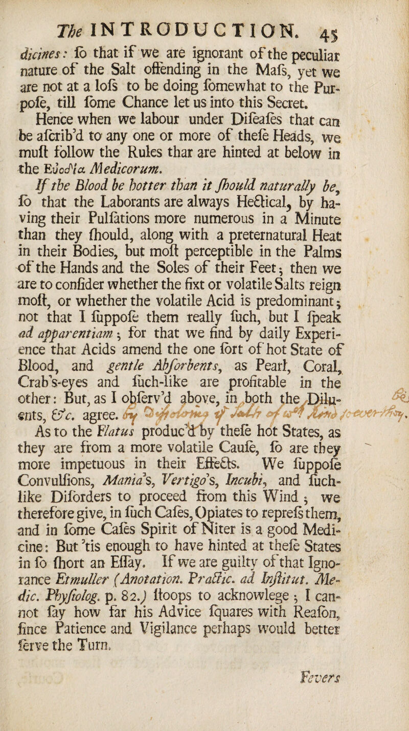 V The INTRODUCTION. 45 Urines: 16 that if we are ignorant of the peculiar nature of the Salt offending in the Mafs, yet we are not at a lofs to be doing fomewhat to the Pur- pole, till ibme Chance let us into this Secret. Hence when we labour under Dileales that can be alcrib’d to any one or more of thefe Heads, we mult follow the Rules thar are hinted at below in the EvccPia Medicorum. If the Blood be hotter than it Jhould naturally be, 16 that the Laborants are always HeQical, by ha¬ ving their Pulfations more numerous in a Minute than they (hould, along with a preternatural Heat in their Bodies, but molt perceptible in the Palms of the Hands and the Soles of their Feet ^ then we are to confider whether the fixt or volatile Salts reign molt, or whether the volatile Acid is predominant ^ not that I fuppole them really fuch, but I fpeak ad apparentiam ^ for that we find by daily Experi¬ ence that Acids amend the one fort of hot State of Blood, and gentle Abforbents, as Pearl, Coral, CrabVeyes and luch-like are profitable in the other: But, as I obferv’d above, in both the^Dilu- 'w; ents, &c, agree. ijf J+tfr ycrGovrHt**/* As to the Hiatus produc'd by thele hot States, as they are from a more volatile Caule, 16 are they more impetuous in their Effects. We fuppofe Convulfions, Manias, Vertigo s, Incubiy and luch- like Diforders to proceed from this Wind ^ we therefore give, in fuch Cafes, Opiates to reprefs them, and in feme Cafes Spirit of Niter is a good Medi¬ cine : But 3tis enough to have hinted at thefe States in fo fhort an Eflay. If we are guilty of that Igno¬ rance Etmuller (Anotation. Prariic. ad Injlitut. Me¬ dic. tbyjiolog. p. 82.J ftoops to acknowlege * I can¬ not fay how far his Advice fquares with Reafoa iince Patience and Vigilance perhaps would better ferve the Turn. Fevers