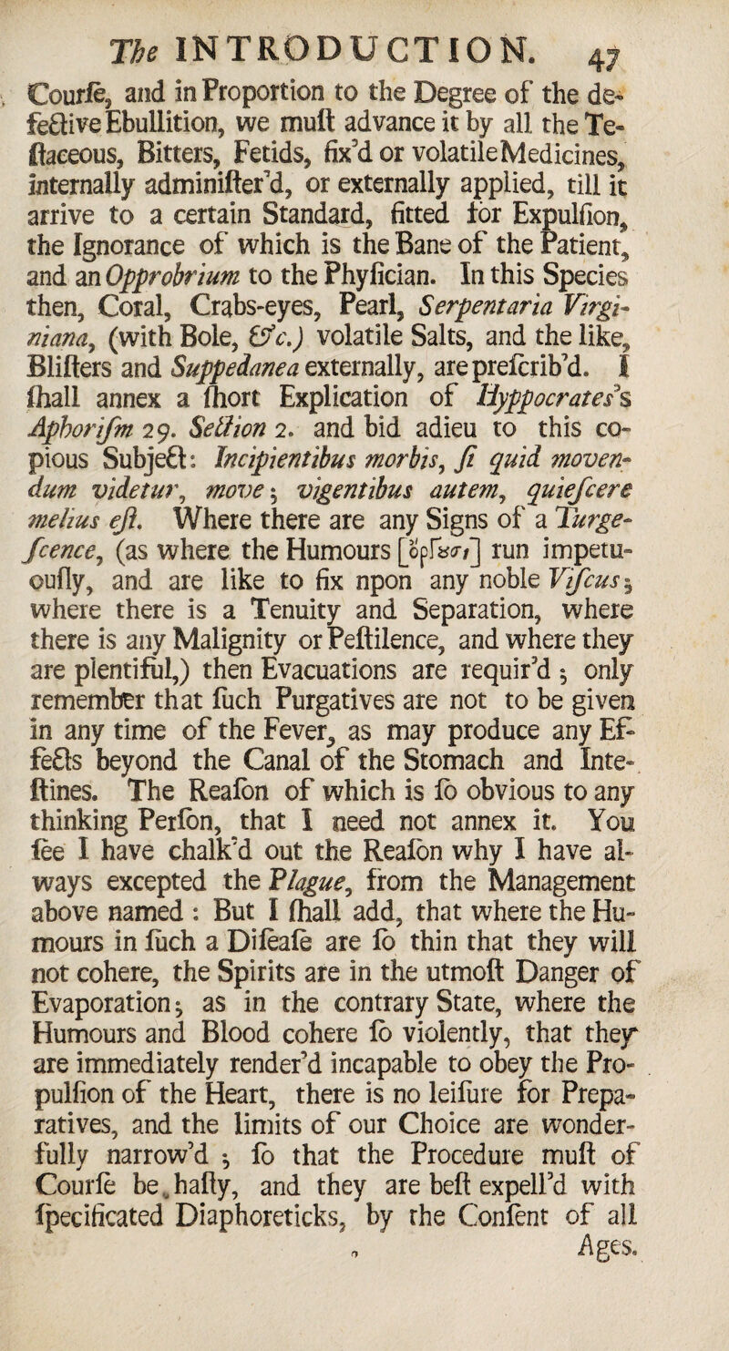 Courfe, and in Proportion to the Degree of the de¬ fective Ebullition, we mult advance it by all theTe- ftaeeous, Bitters, Fetids, fix'd or volatileMedicines, internally adminifter'd, or externally applied, till it arrive to a certain Standard, fitted for Expulfion, the Ignorance of which is the Bane of the Patient, and an Opprobrium to the Phyfician. In this Species then, Coral, Crabs-eyes, Pearl, Serpentaria Virgi- iliana,, (with Bole, &c.) volatile Salts, and the like, Blilters and Suppedanea externally, areprelcrib'd. I fhall annex a fliort Explication of Hyppocratess Aphorifm 29. Setfion 2. and bid adieu to this co¬ pious Subjefts Incipientibus morbis, ft quid mover** dum videtur, move $ vigentibus autem, quiefcere melius eft. Where there are any Signs of a Purge- fcence, (as where the Humours [opIW/] run impetu- oufly, and are like to fix npon any noble Vifcus 5 where there is a Tenuity and Separation, where there is any Malignity orPeftilence, and where they are plentiful,) then Evacuations are requir'd 5 only remember that fiich Purgatives are not to be given in any time of the Fever, as may produce any Ef¬ fects beyond the Canal of the Stomach and Inte- ftines. The Realon of which is lb obvious to any thinking Perlbn, that I need not annex it. You lee I have chalk'd out the Realon why I have al¬ ways excepted the Plague, from the Management above named : But I (hall add, that where the Hu¬ mours in fiich a Dileale are lb thin that they will not cohere, the Spirits are in the utmoft Danger of Evaporation^ as in the contrary State, where the Humours and Blood cohere lo violently, that they are immediately render'd incapable to obey the Pro- pulfion of the Heart, there is no leifure for Prepa¬ ratives, and the limits of our Choice are wonder¬ fully narrow’d *, lb that the Procedure mult of Courfe be.hafly, and they are belt expell'd with fpecificated Diaphoreticks, by rhe Confent of all * Ages.