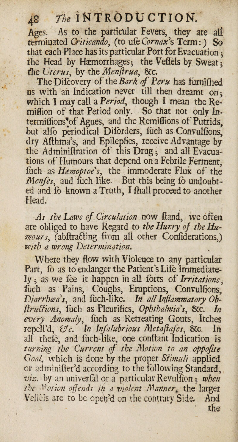 Ages. As to the particular Fevers, they are all terminated Griticando, (to uieCornax's Term:) So that each Place has its particular Port for Evacuation * the Head by Haemorrhages; the Veflels by Sweat; the Uterus, by the Menftrua, 6tc. The Difcovery of the Bark of Peru has furnilhed us with an Indication never till then dreamt on; which I may call a Period, though I mean the Re« million of that Period only. So that not only In- termiflionsVf Agues, and the Remifiions of Putrids, but alfb periodical Dilbrders, fiich as Convulfions, dry Afthma’s, and Epilepfies, receive Advantage by the Adminiftration of this Drug; and all Evacua¬ tions of Humours that depend on a Febrile Ferment, fiich as Hdmoptoe* s, the immoderate Fluk of the Menfes, aud fuch like. But this being Id undoubt¬ ed and lb known a Truth, I lhall proceed to another Head. As the Laws of Circulation now Hand, we often are obliged to have Regard to the Hurry of the Hu¬ mours, (abftrafling from all other Confederations,) with a wrong Determination. Where they flow with Violence to any particular Part, lb as to endanger the Patient’s Life immediate¬ ly ; as we lee it happen in all forts of Irritations , fuch as Pains, Coughs, Eruptions, Convulfions, Diarrhoea's, and luch-like. In all Inflammatory Ob- (fruitions, fuch as Pleurifies, Ophthalmia*s, See In every Anomaly, fiich as Retreating Gouts, Itches repelfd, &c. In Infalubrious Metaflafes, 8£c. In all thefe, and fuch-like, one conftant Indication is turning the Current of the Motion to an oppoflte Goal, which is done by the proper Stimuli applied or adminifter’d according to the following Standard, viz. by an univerlal or a particular Revulfion *, when the Notion offends in a violent Manner, the larger Veflels are to be opetfd on the contrary Side. And