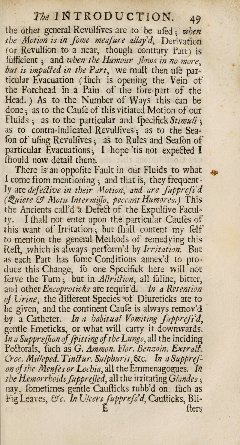 the other general Revulfives are to be uled 5 when the Motion is in fome meafure allay d, Derivation (or Revulfion to a near, though contrary Part) is sufficient * and when the Humour flows in no more, but is impacted in the Fart, we mult then ule par¬ ticular Evacuation (luch is opening the Vein of the Forehead in a Pain of the fore-part of the Head.) As to the Number of Ways this can be done ^ as to the Caufe of this vitiated Motion of out Fluids * as to the particular and Ipecifick » as to contra-indicated Revullives * as to the Sea^ Ion of ufing Revullives * as to Rules and Seafon of particular Evacuations *, I hope Tis not expected I ihould now detail them, There is'an oppofite Fault in our Fluids to what I come from mentioning ^ and that is, they frequent - ly are defetfive in their Motion, and are fupprefs'd (^[uiete Cf Motu IntermiJJ'o, peccant Hu mores,) This the Ancients call'd ‘a Defeat of the Expulfive FacuP ty. I fhall not enter upon the particular Caufes of this want of Irritation ^ but fhall content my lelf to mention the general Methods of remedying this Reft, .which is always perform’d by Irritation. But as each Part has fome Conditions annex’d to pro¬ duce this Change, fo one Specifick here will not lerve the Turn$ but in Adritlion, all faline, bitter, and other Encoprotkks are requir'd. In a Retention of Urine, the different Species of Diureticks are to be given, and the continent Caufe is always remov'd by a Catheter. In a habitual Vomiting fupprefs'd\ gentle Emeticks, or what will carry it downwards. In a SuppreJJion of/pitting of the Lungs, all the inciding Peftorals, fiich as G. Ammon. Flor. Benzoin. Extratf, Croc. Milleped. Tinttur. Sulphuric, &c. In aSuppref on of the Menfes or Lochia, all the Emmenagogues. In the Haemorrhoids fupprefled, all the irritating Glandes nay, lometimes gentle Caufticks rubb’d on luch as Fig Leaves, Qfc, In Ulcers fupprefs'd, Caufticks, BiP E fters