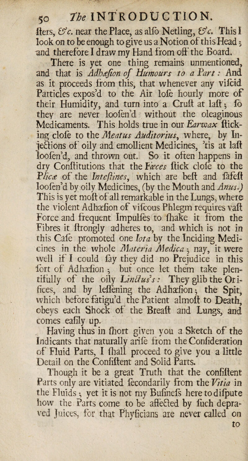 Iters, &c. near the Place, as alfo Netting, &c. This I look on to be enough to give us a Notion of this Head $ and therefore I draw my Hand from oft’ the Board* There is yet one thing remains unmentioned, and that is Adbtffion of Humours to a Fart: And as it proceeds from this, that whenever any vifcid Particles expos’d to the Air lofe hourly more of their Humidity, and turn into a Cruft at laft $ lb they are never loofen’d without the oleaginous Medicaments. This holds true in our Earzvax flick¬ ing clofe to the Meatus Audit or itts, where, by In¬ jections of’ oily and emollient Medicines, 3tis at laft loofen’d, and thrown out So it often happens in dry Conftitutions that the faeces flick dole to the Plica of the Inteftines, which are beft and fafeft loofen’d by oily Medicines, (by the Mouth and Anus*) This is yet moft of all remarkable in the Lungs, where the violent Adha^fion of vifcous Phlegm requires vaft Force and frequent Impulies to fhake it from the Fibres it ftrongly adheres to, and which is not in this Cafe promoted one lota by the Inciding Medi¬ cines in the whole Materia Medico. ^ nay, it were well if I could fay they did no Prejudice in this fort of Adhadion ^ but once let them take plen¬ tifully of the oily Lintiuis: They glib the Ori¬ fices, and by leflening the Adhadion; the Spit, which before fatigu’d the Patient almoft to Death, obeys each Shock of the Breaft and Lungs, and comes eafily up. Having thus in fhort given you a Sketch of the Indicants that naturally arife from the Confideration of Fluid Parts, I (hall proceed to give you a little Detail on the Confiftent and Solid Parts. Though it be a great Truth that the confiftent Parts only are vitiated fecondariiy from the Vitia in the Fluids *, yet it is not my Bufinefs here todifpute how the Parts come to be affeQed by fiich depra¬ ved Juices, for that Phyficians are never called on to