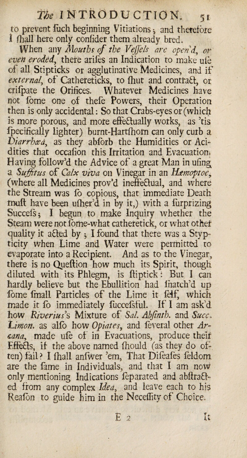 to prevent fiich beginning Vitiations 2, and therefore 1 fhall here only confider them already bred. When any Mouths of the VeJJels ore open'd., or even eroded, there arifes an Indication to make ufe of all Stipticks or agglutinative Medicines, and if external, of Cathereticks, to (hut and contract, or erifpate the Orifices. Whatever Medicines have not feme one of thefe Powers, their Operation then is only accidental: So that Crabs-eyes or (which is more porous, and more effectually works, as 3tis Ipecifically lighter) burnt-Hartfhotn can only curb a, Diarrhea, as they abforb the Humidities or Aci¬ dities that occafion this Irritation and Evacuation* Having follow'd the Advice of a great Man in ufing a Suffitus of Calx viva on Vinegar in an Haemoptoe, (where all Medicines prov’d ineffectual, and where the Stream was lo copious, that immediate Death mult have been ufhefd in by it,) with a lurprizing Succels; I begun to make Inquiry whether the Steam were not lome-what catheretick, or what other quality it aCted by *5 I found that there was a Styp- ticity when Lime and Water were permitted ro evaporate into a Recipient And as to the Vinegar, there is no Queftion how much its Spirit, though diluted with its Phlegm, is ftiptick i But 1 can hardly believe but the Ebullition had Inatch’d up lome ftnall Particles of the Lime it IHf, which made it lb immediately fuccefsful. If I am ask’d how Riverius3s Mixture of Sal. Abfintb. and Succ* Limon. as alio how Opiates, and feveral other Ar¬ cana, made ule of in Evacuations, produce theif EffeCts, if the above named fhould (as they do of¬ ten) fail ? I fhall anfwer 'em, That Difeales feldom are the fame in Individuals, and that I am now only mentioning Indications feparated and abftraCf ed from any complex Idea, and leave each to his Reafbn to guide him in the Neceffity of Choice,