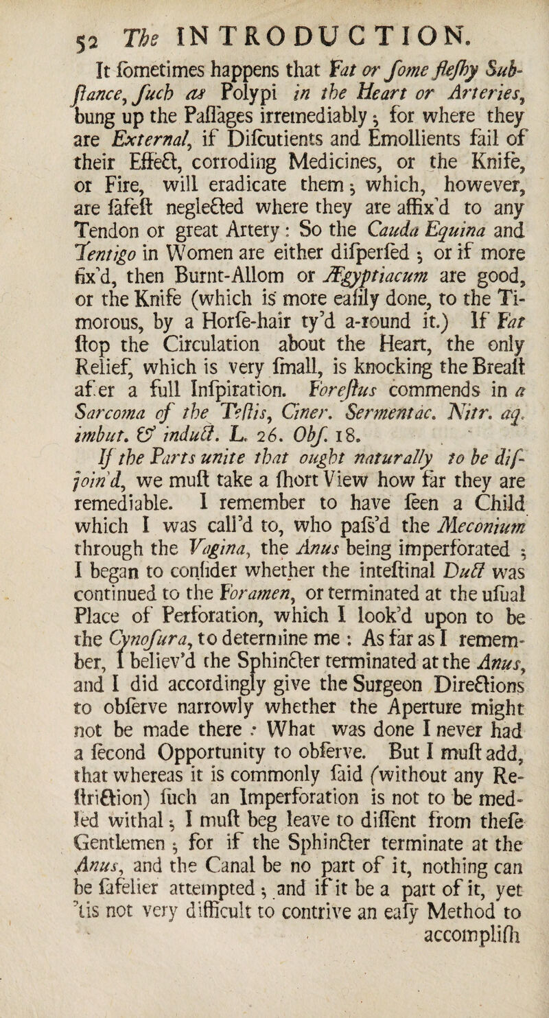 It lometimes happens that fat or fame flefhy Sub- fiance, fuch as Polypi in the Heart or Arteries, bung up the Paffages irremediably ^ for where they are External, if Difcutients and Emollients fail of their Effeft, corroding Medicines, or the Knife, or Fire, will eradicate them ^ which, however, are fafeft negiefted where they are affix'd to any Tendon or great Artery: So the Cauda Equina and fentigo in Women are either difperled *, or if more fix'd, then Burnt-Allom or Mgyptiacum are good, or the Knife (which is more eafily done, to the Ti¬ morous, by a Horfe-hair ty’d a-round it.) If fat flop the Circulation about the Heart, the only Relief, which is very final!, is knocking the Breaft af er a full Infpiration. foreftus commends in a Sarcoma of the Teliis, Ciner. Sermentac. Nitr. aq< mbut. & indud. L. 26. Obf. i8» If the Farts unite that ought naturally to be difi join'd, we mult take a fhort View how far they are remediable. 1 remember to have feen a Child which I was call’d to, who pafs’d the Meconium through the Vagina, the Anus being imperforated *, I began to conhder whether the inteftinal Dud was continued to the foramen, or terminated at the ufual Place of Perforation, which I look’d upon to be the Cynofura, to determine me : As far as I remem¬ ber, 1 believ’d the Sphinfler terminated at the Anus, and I did accordingly give the Surgeon Directions to obferve narrowly whether the Aperture might not be made there * What was done I never had a fecond Opportunity to obferve. But I muff add, that whereas it is commonly faid (without any Re- firiftion) fuch an Imperforation is not to be med- fed withal *, I muft beg leave to diffent from thele Gentlemen $ for if the SphinSer terminate at the Anus, and the Canal be no part of it, nothing can be fafelier attempted •, and if it be a part of it, yet lis not very difficult to contrive an eafy Method to accomplifii