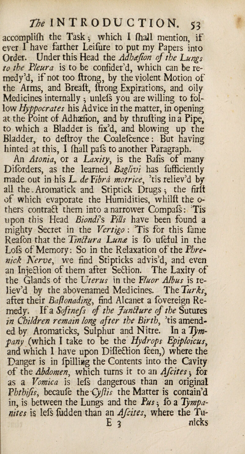 accomplilh the Task», which I fhail mention, if ever I have farther Leifure to put my Papers into Order. Under this Head the Adhafion of the Lungs to the Pleura is to be confider’d, which can be re- medy’d, if not too ftrong, by the violent Motion of the Arms, and Breaft, ftrong Expirations, and oily Medicines internally ^ unlels you are willing to fol¬ low liyppocrates his Advice in the matter, in opening at the Point of Adhadion, and by thrufting in a Pipe* to which a Bladder is fix'd, and blowing up the Bladder, to deftroy the Coalefcence: But having hinted at this, I (hall pals to another Paragraph. An Atonia, or a Laxity, is the Bafis of many D borders, as the learned Bag/ivi has fufficiently made out in his L. de Libra motrice, ’tis reliev’d by all the. Aromatick and Stiptick Drugs the firlt of which evaporate the Humidities, whilft the 0- thers contract them into a narrower Compals: Tis upon this Head Biondis Pills have been found a mighty Secret in the Vertigo: Tis for this fame Reafon that the Tinllura Luna is fo uleful in the Lois of Memory: So in the Relaxation of the Phre- nick Nerve, we find Stipticks advis’d, and even an InjeElion of them after Section. The Laxity of the Glands of the Uterus in the Fluor Albus is re¬ liev’d by the abovenamed Medicines. The Turks, after their Baflonading, find Alcanet a fovereign Re¬ medy. If a Softnefs of the Juntlure of the Sutures in Children remain long after the Birth, ’tis amend¬ ed by Aromaticks, Sulphur and Nitre. In a 1}m- pany (which I take to be the Hydrops Epiploicus, and which I have upon Difle&ion feen,) where the Danger is in Ipilling the Contents into the Cavity of the Abdomen, which turns it to an Afcites * for as a Vomica is lels dangerous than an original Phthifis, becaule tht’Cyftis the Matter is contain’d in, is between the Lungs and the Pus ^ lb a Tympa¬ nites is lels Ridden than an Afcites, where the Tu~ E 3 nicks