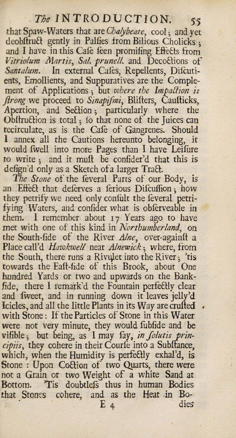 that Spaw-Waters that are Chalybeate, cool; and yet deobftrufl: gently in Palfies from Bilious Cholicks ^ and I have in this Cafe feen promifing Effects from Vitriolum Martis, Sal. prune 11. and Decoftions of Santalum. In external Cafes, Repellents, Difcuti- ents. Emollients, and Suppuratives are the Comple¬ ment of Applications •, but where the Impatfion is flrong we proceed to Sinapifmi, Blifters, Caufticks, Apertion, and Section $ particularly where the ObftruQion is total * fo that none of the Juices can recirculate, as is the Cafe of Gangrenes. Should 1 annex all the Cautions hereunto belonging, it would fweli into more Pages than I have Leifiire to write ^ and it mult be confider’d that this is defign'd only as a Sketch of a larger Tra£l. Ihe Stone of the feveral Parts of our Body, is an Effe£l that deferves a ferious Difcuflion^ how they petrify we need only confult the feveral petri¬ fying Waters, and confider what is obferveable in them. I remember about 17 Years ago to have met with one of this kind in Northumberland, on the South-fide of the River Alne, over-againft a Place call’d Hawkwell near Alnewiek ^ where, from the South, there runs a Rivi^let into the River ^ ’tis towards the Eaft-fide of this Brook, about One hundred Yards or two and upwards on the Bank- fide, there I remark’d the Fountain perfectly clear and fweet, and in running down it leaves jelly’d Icicles, and all the little Plants in its Way are exulted with Stone: If the Particles of Stone in this Water were not very minute, they would fubfide and be vifible $ but being, as 1 may fay, in folutis prin- cipiis, they cohere in their Courfe into a Subftance, which, when the Humidity is perfeftly exhal’d, is Stone : Upon CoStion of two Quarts, there were not a Grain or two Weight of a white Sand at Bottom. Tis doubtlefs thus in human Bodies that Stones cohere, and as the Heat in Bo- E 4 dies