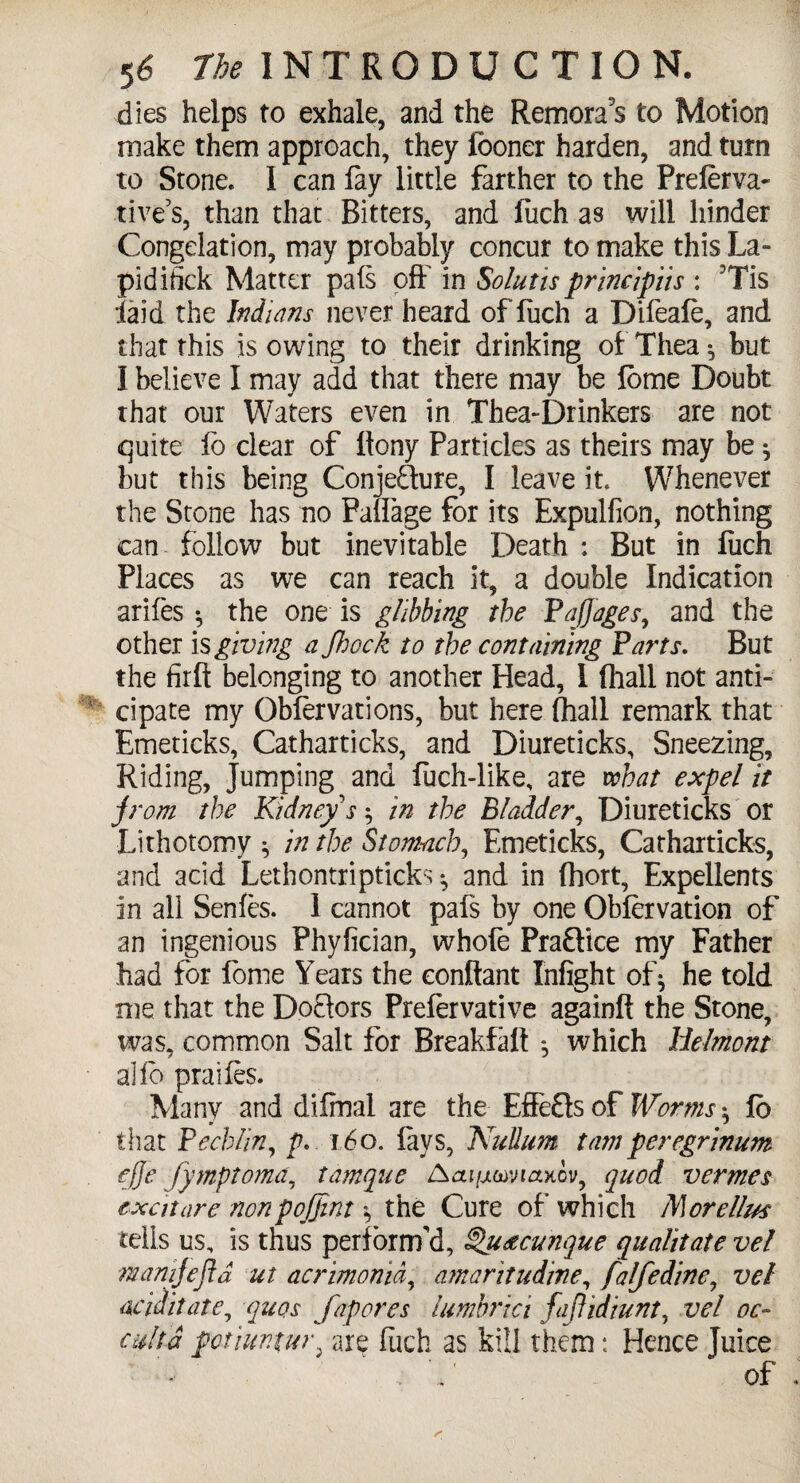 dies helps to exhale, and the Remoras to Motion make them approach, they fooner harden, and turn to Stone. 1 can lay little farther to the Prelerva- tive’s, than that Bitters, and luch as will hinder Congelation, may probably concur to make this La- pidifick Matter pals off in Solutis principiis : Tis laid the Indians never heard of luch a Dileale, and that this is owing to their drinking of Thea ^ but I believe I may add that there may be lome Doubt that our Waters even in Thea-Drinkers are not quite fo clear of llony Particles as theirs may be ^ but this being Conjecture, I leave it. Whenever the Stone has no Palfage for its Expulfion, nothing can follow but inevitable Death : But in luch Places as we can reach it, a double Indication arifes * the one is glibbing the Paftages, and the other is giving a Shock to the containing Parts. But the firft belonging to another Head, I (hall not anti¬ cipate my Oblervations, but here (hall remark that Emeticks, Catharticks, and Diureticks, Sneezing, Riding, Jumping and luch-like, are what expel it jrom the Kidney's $ in the Bladder, Diureticks or Lithotomy ^ in the Stomach, Emeticks, Catharticks, and acid Lethontripticks ^ and in fhort, Expellents in all Senles. 1 cannot pads by one Oblervation of an ingenious Phyfician, whofe Practice my Father had for fome Years the conftant Infight of* he told me that the DoClors Prefervative againft the Stone, was, common Salt for Breakfalf *, which llelmont ai lb prailes. Many and dilmal are the Effefts of Worms ^ lb that Pechlin, p. i6o. lays, Nullum tarnperegrinum ejje fymptoma, tamque Aai/jLwiatiov, quod vermes cxcit are non point's the Cure of which M orellus tells us, is thus perform'd, §>u&cunque qualitate vel m an if eft d ut acrimonid, am a r it udine, fa Ife dine, vel acid it ate, quos Jap ores lumbrici fiftidiunt, vel oc¬ culta potiuntw\ are luch as kill them: Hence Juice . , of
