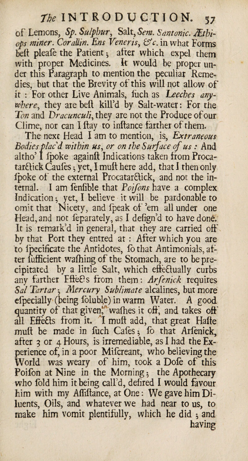 of Lemons, Sp. Su/pbur, Salt, Sent. Santonic. JEtbi- ops miner. Cor allin. Ens Veneris, &c. in what Forms belt pleafe the Patient ^ after which expel them with proper Medicines, k would be proper un¬ der this Paragraph to mention the peculiar Reme¬ dies, but that the Brevity of this will not allow of it : For other Live Animals, fuch as Leeches any¬ where, they are belt kill'd by Salt-water: For the Ton and Drac uncull, they are not the Produce of our Clime, nor can I flay to inftance farther of them. The nexc Head I am to mention, is, Extraneous Bodiesplaci within us, or on the Surface of us : And altho'1 fpoke againft Indications taken from Proca- tarflick Caufes * yet, I mult here add, that I then only fpoke of the external ProcatarSick, and not the in¬ ternal. I am fenfible that Poifons have a complex Indication •, yet, I believe it will be pardonable to omit that Nicety, and fpeak of ’em all under one Head, and not feparately, as I defign’d to have done. It is remark'd in general, that they are carried off by that Port they entred at : After which you are to Ipecificate the Antidotes, fo that Antimonials, af¬ ter lufficient wafhing of the Stomach, are to be pre¬ cipitated by a little Salt, which effectually curbs any farther Efte£s from them: Arfenick requires Sal Tartar *, Mercury Sublimate alcalines, but more efpecially (being foluble) in warm Water. A good quantity of that given,' wafhes it off, and takes off all Effects from it. I muft add, that great Halle mult be made in fiich Cafes * fo that Arfenick, after 3 or 4 Hours, is irremediable, as I had the Ex¬ perience of, in a poor Mifcreant, who believing the World was weary of him, took a Dole of this Poifon at Nine in the Morning 5 the Apothecary who fold him it being call'd, defired I would favour him with my Affiftance, at One: We gave him Di¬ luents, Oils, and whatever we had near to us, to make him vomit plentifully, which he did $ and having