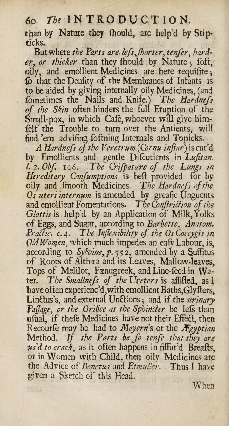 than by Nature they fhould, are help’d by Slip- ticks. But where the Parts are lefsjhorter, tenfer, hard¬ er, or thicker than they (hould by Nature foft, oily, and emollient Medicines are here requifite *, fo that the Degfity of the Membranes of Infants is to be aided by giving internally oily Medicines, (and fometimes the Nails and Knife.) The Hardnefs of the Skin often hinders the full Eruption of the Small-pox, in which Cafe, whoever will give him- feff the Trouble to turn over the Antients, will find ’em advifing foftning Internals and Topicks. A Hardnefs of the Veretrum (Cornu inftar') is cur’d by Emollients and gentle Dilcutients in Lujitan. L 2. Ohf I q6. . The Crifpature of the Lungs in Hereditary Confumptions is belt provided for by oily and fmooth Medicines The Hardnefs of the Os uteri internum is amended by greafie Unguents and emollient Fomentations. The Confriff ion of the Glottis is help’d by an Application of Milk, Yolks of Eggs, and Sugar, according to Barbette, Anatom. Traffic, c. 4. The Inflexibility of the OsCoccygis in OldWomen/ which much impedes an eafy Labour, is, according to Sylvius, p. 552, amended by a Suffitus of Roots of Althaea and its Leaves, Mallowdeaves, Tops of Melilot, Faenugreek, and Line-feed in Wa¬ ter. The Smallnefs of the Ureters is aflifled, as} have often experienc’d,with emollient Baths,Glyfters, LinSus’s, and external UnfHons $ and if the urinary or the Orifice at the Spbinffer be lefs than ufiial, if thefe Medicines have not their Effe£f, then Recourfe may be had to Mayerns or the Egyptian Method. If the Parts be Jo tenfe that they are usd to crack, as it often happens in fiflur’d Breafts, or in Women with Child, then oily Medicines are the Advice of Bonetus and EtmutterThus I have given a Sketch of this Head.