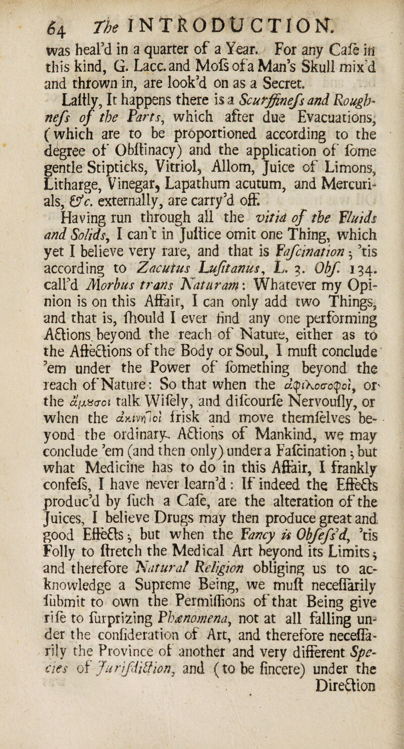 was heal’d in a quarter of a Year. For any Cafe m this kind, G. Lacc.and MofiofaMan’s Skull mix d and thrown in, are look’d on as a Secret. Laltly, It happens there is a Scurffinefs and Rough- nefs of the Parts, which after due Evacuations, (which are to be proportioned according to the degree of Obltinacy) and the application of feme gentle Stipticks, Vitriol^ Allom, Juice of Limons, Litharge, Vinegar, Lapathum acutum, and Mercurf als, &c. externally, are carry’d off. Having run through all the vitid of the fluids and Solids, I can’t in Jultice omit one Thing, which yet I believe very rare, and that is Yafcination 5 ’tis according to Zacuius Lufltanus, L. 3. Obf. 134. call’d Morbus trans Katuram: Whatever my Opi¬ nion is on this Affair, I can only add two Things, and that is, fhould I ever End any one performing A£tions. beyond the reach of Nature, either as to the Afteclions of the Body or Soul, 1 mult conclude ’em under the Power of fomething beyond the reach of Nature: So that when the dyiXccrctpoi, or the cl;j.X(iQi talk Wifely, and difcourfe Nervoufly, or when the dyjvrflol frisk and move themfelves be¬ yond the ordinary. Actions of Mankind, we may conclude ’em (and then only) under a Falcination ^ but what Medicine has to do in this Affair, I frankly confefs, I have never learn’d: If indeed the EffeCts produc’d by fuch a Cafe, are the alteration of the juices, I believe Drugs may then produce great and good EffeCts ^ but when the fancy i$ Obfefsd, ’tis Folly to ftretch the Medical. Art beyond its Limits $ and therefore Natural Religion obliging us to ac¬ knowledge a Supreme Being, we muft neceffarily fubmit to own the Permiffions of that Being give rife to furprizing Phenomena, not at all falling un¬ der the confederation of Art, and therefore necefla- rily the Province of another and very different Spe¬ cies of fur ifiili ion, and (to be fincere) under the Direction