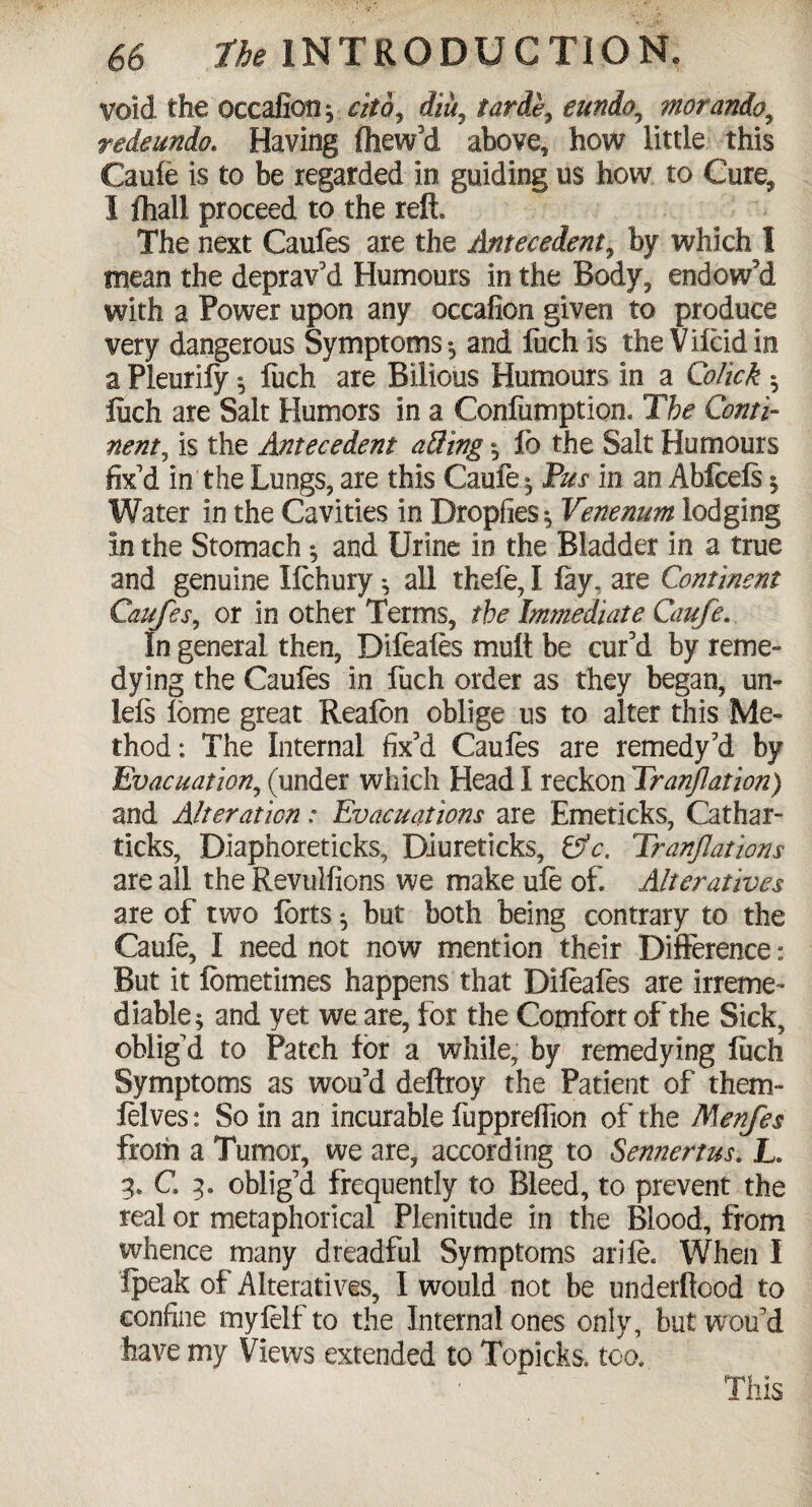 void the occafion; ctto7 diu7 tarde7 eundo, morando9 rede undo. Having (hew'd above, how little this Caufe is to be regarded in guiding us how to Cure^ 1 fhall proceed to the reft. The next Caufes are the Antecedent, by which I mean the deprav'd Humours in the Body, endowed with a Power upon any occafion given to produce very dangerous Symptoms, and fuchis theVilcidin a Pleurily * Inch are Bilious Humours in a Colick ; inch are Salt Humors in a Confumption. The Conti¬ nent., is the Antecedent aUing ; fo the Salt Humours fix'd in the Lungs, are this Caufe; Pus in an Abfcels 5 Water In the Cavities in Dropfies; Venenum lodging in the Stomach ; and Urine in the Bladder in a true and genuine Ifchury; all thefe, I lay, are Continent Caufes, or in other Terms, the Immediate Caufe. In general then, Difeales mult be cur'd by reme¬ dying the Caufes in fuch order as they began, un- ids ibme great Realbn oblige us to alter this Me¬ thod: The Internal fix'd Caules are remedy'd by Evacuation, (under which Head I reckon Tranjlation) and Alteration: Evacuations are Emeticks, Cathar- ticks, Diaphoreticks, Diureticks, &c. Tranflations are all the Revulfions we make ufe of. Alteratives are of two forts ; but both being contrary to the Caufe, I need not now mention their Difference: But it lometimes happens that Difeafes are irreme¬ diable; and yet we are, for the Comfort of the Sick, oblig'd to Patch for a while, by remedying inch Symptoms as wou'd deftroy the Patient of them- felves: So in an incurable fupprelfion of the Menfes from a Tumor, we are, according to Sennertus. L. 3. C. 3. oblig'd frequently to Bleed, to prevent the real or metaphorical Plenitude in the Blood, from whence many dreadful Symptoms ariie. When I fpeak of Alteratives, I would not be underftood to confine myfelf to the Internal ones only, but wou'd have my Views extended to Topicks. too.