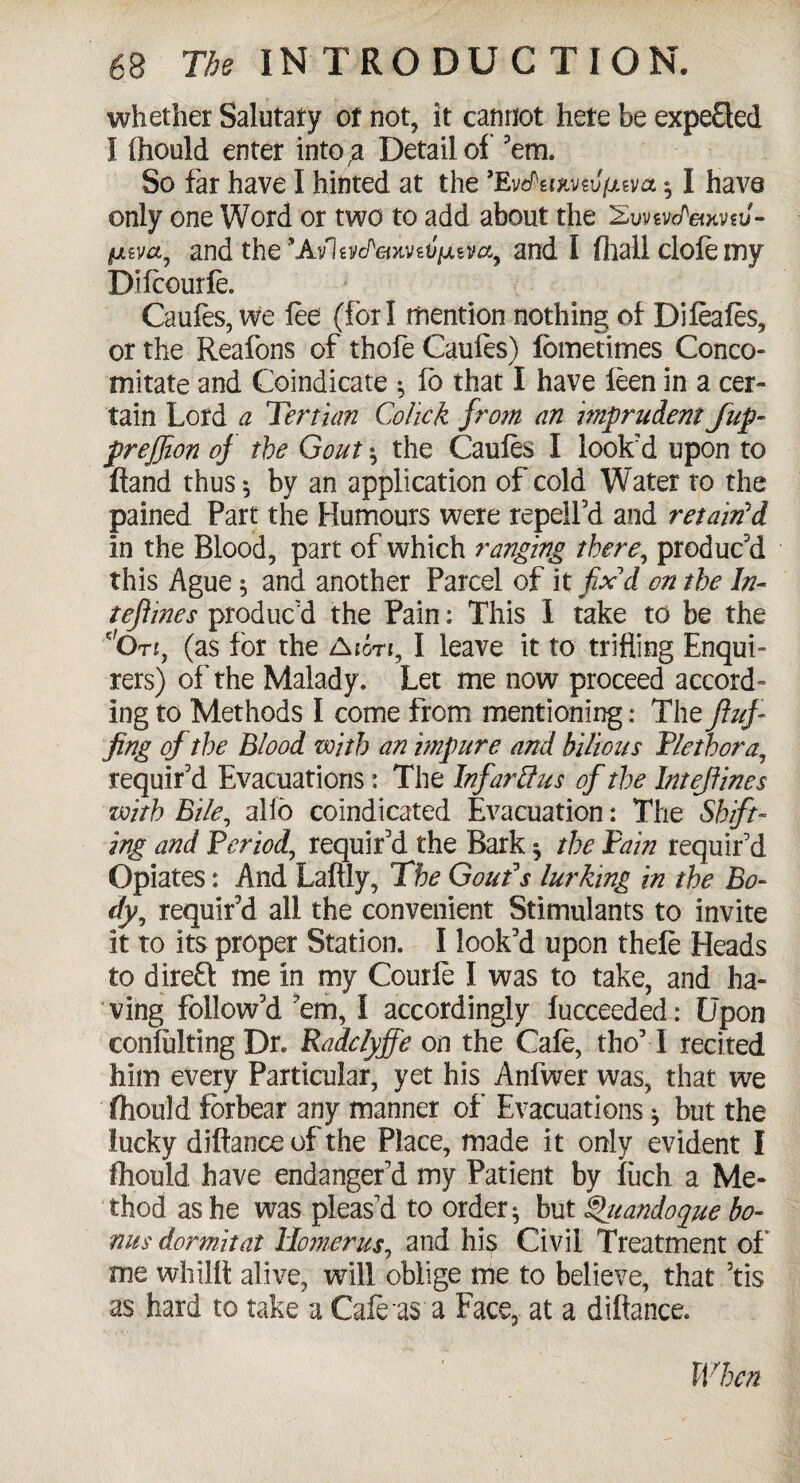 whether Salutary or not, it cannot here be expefled I Ihould enter into,a Detail of 'em. So far have I hinted at the ’EvflfoavsJjUsm *, I have only one Word or two to add about the 2uvsvc/W.v?J- and the ’AvlevdetxvtVfjuM, and I flaall dole my Difcourfe. Caules, we lee (fori mention nothing of Dileafes, or the Reafons of thole Caules) fbmetimes Conco- mitate and Coindicate ; fo that I have leen in a cer¬ tain Lord a Tertian Colick from an imprudent f up- prejjion of the Gout •, the Caules I look’d upon to fland thus *, by an application of cold Water to the pained Part the Humours were repelfd and retain'd in the Blood, part of which ranging there, produc'd this Ague 5 and another Parcel of it fix'd on the In- refines produc'd the Pain: This I take to be the dO tj, (as for the A ion, I leave it to trifling Enqui¬ rers) of the Malady. Let me now proceed accord¬ ing to Methods I come from mentioning: The fluf¬ fing of the Blood with an impure and bilious Plethora, requir'd Evacuations: The Infarftus of the Inteffines with Bile, alio coindicated Evacuation: The Shift¬ ing and Period, requir'd the Bark $ the Pain requir'd Opiates: And Laftly, The Gout's lurking in the Bo¬ dy, requir'd all the convenient Stimulants to invite it to its proper Station. I look'd upon thefe Heads to direft me in my Courle I was to take, and ha¬ ving follow'd 'em, I accordingly fucceeded: Upon conlulting Dr. Radclyjfe on the Cale, tho'T recited him every Particular, yet his Anfwer was, that we fliould forbear any manner of Evacuations ^ but the lucky diftance of the Place, made it only evident I fliould have endanger'd my Patient by luch a Me¬ thod as he was pleas'd to order * but Quandoque bo¬ nus dormitat Homer us, and his Civil Treatment of' me whillt alive, will oblige me to believe, that ’tis as hard to take a Cafe as a Face, at a diftance. When