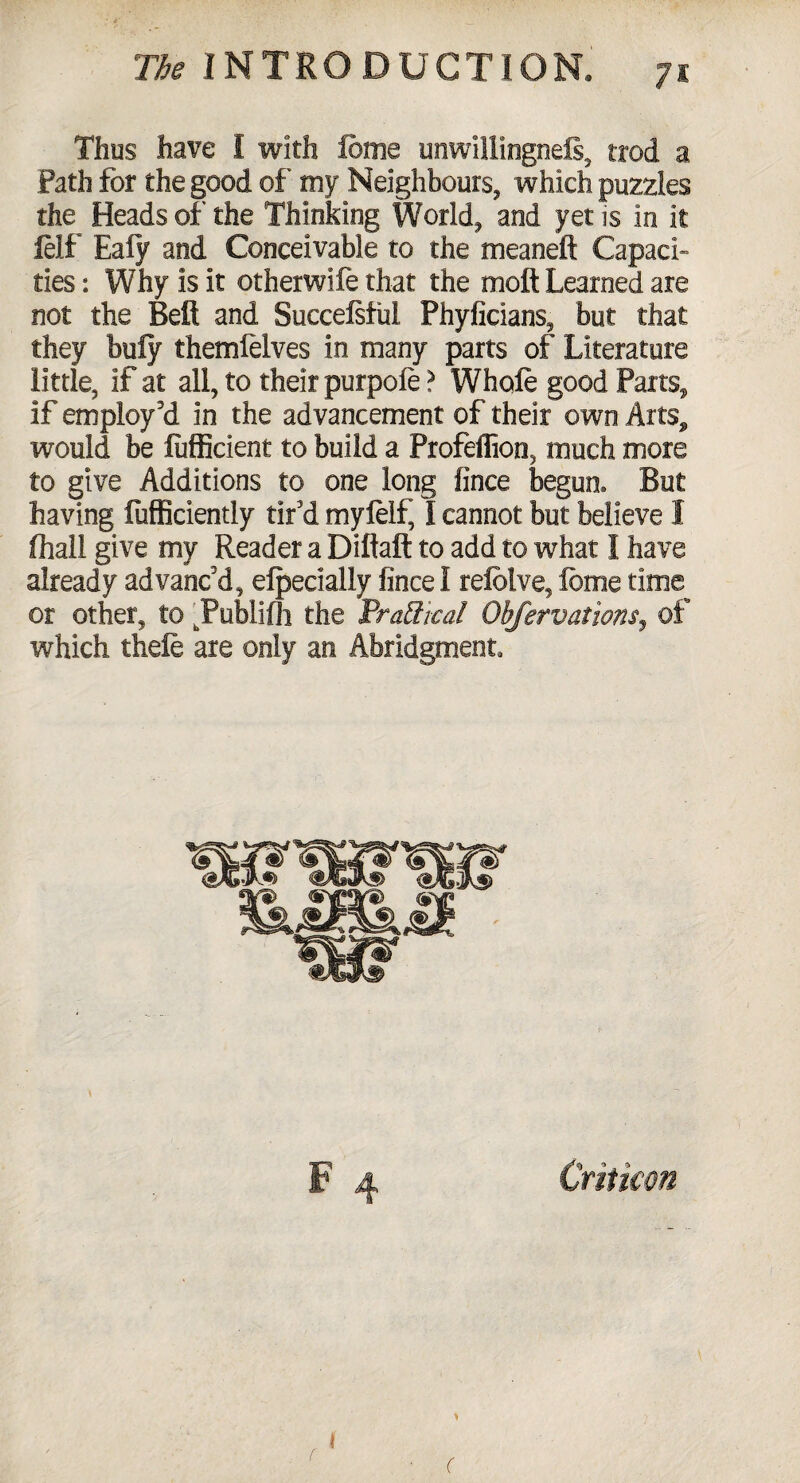 Thus have I with feme unwillingness, trod a Path for the good of' my Neighbours, which puzzles the Heads of the Thinking World, and yet is in it felt Ealy and Conceivable to the meaneft Capaci¬ ties : Why is it otherwife that the molt Learned are not the Bell and Succefsful Phyficians, but that they bufy themfelves in many parts of Literature little, if at all, to their purpole > Whole good Parts, if employ'd in the advancement of their own Arts, would be lufficient to build a Profeffion, much more to give Additions to one long fince begun. But having fufficiently tir'd myleif, I cannot but believe I ftiall give my Reader a Diftaft to add to what I have already advanc'd, efpecially fince I refelve, feme time or other, to . Publilh the Practical Obfervations, of which thefe are only an Abridgment, F 4 Critkon I r (