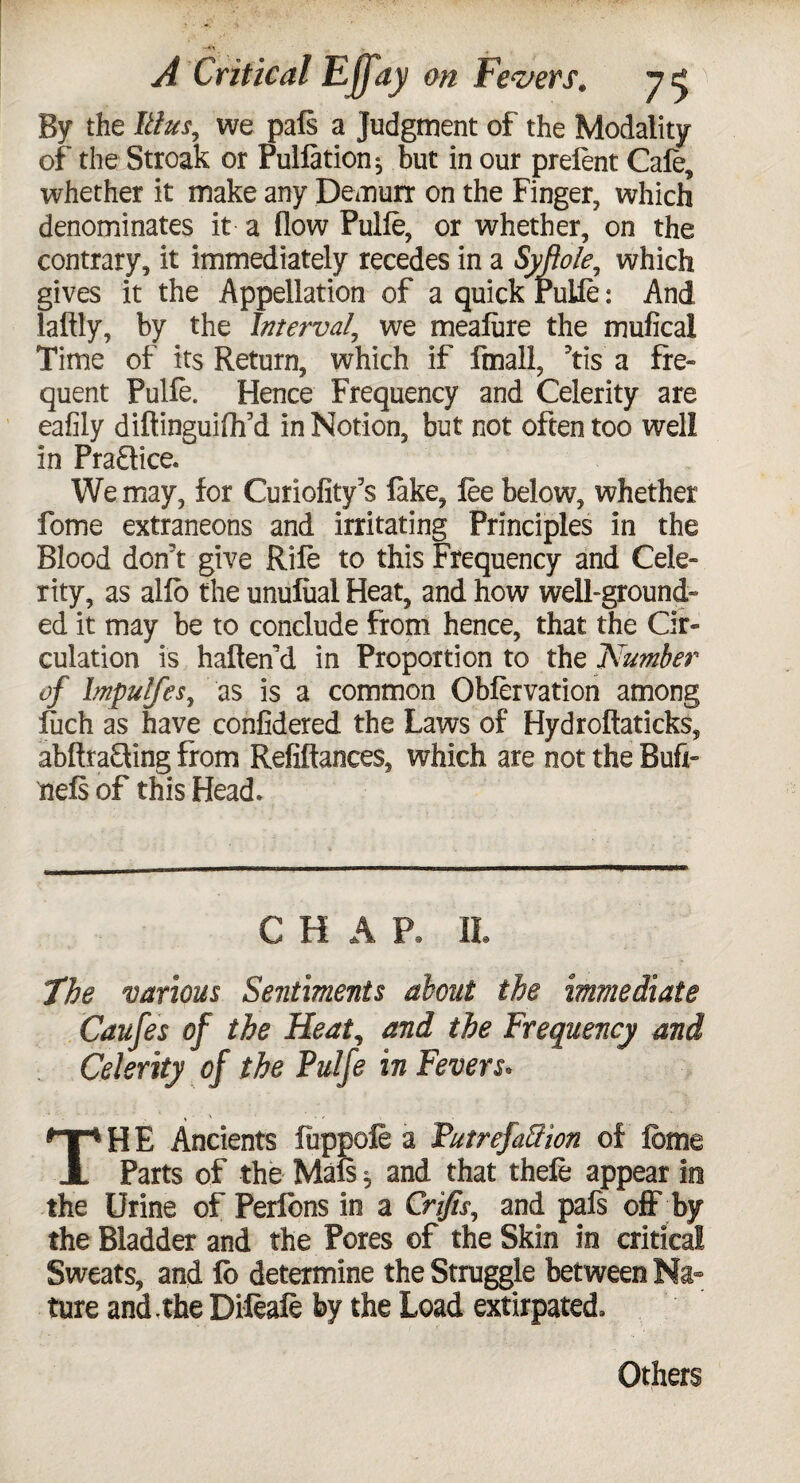 By the Ulus, we pals a Judgment of the Modality of the Streak or Puliation} but in our prelent Cafe, whether it make any Demurr on the Finger, which denominates it a flow Pulle, or whether, on the contrary, it immediately recedes in a Syftole, which gives it the Appellation of a quick Pulle: And laftly, by the Interval, we mealure the mufical Time of its Return, which if ftnall, ?tis a fre¬ quent Pulle. Hence Frequency and Celerity are eafily diftinguiflf d in Notion, but not often too well in PraSice. We may, for Curiofity’s lake, lee below, whether fome extraneons and irritating Principles in the Blood don't give Rile to this Frequency and Cele¬ rity, as alio the unulual Heat, and how well-ground¬ ed it may be to conclude from hence, that the Cir¬ culation is halten’d in Proportion to the Number of lmpulfesy as is a common Oblervation among Rich as have confidered the Laws of Hydroftaticks, abftra&ing from Refinances, which are not the Bufx- nels of this Head* C H A P. II. 7he various Sentiments about the immediate Caufes of the Heat, and the Frequency and Celerity of the Pulfe in Fevers. THE Ancients liippole a Putrefa&ion of feme Parts of the Mals 5 and that thefe appear in the Urine of Perlbns in a Crifis, and pals off by the Bladder and the Pores ©f the Skin in critical Sweats, and lb determine the Struggle between Na¬ ture and.the Difeafe by the Load extirpated. Others