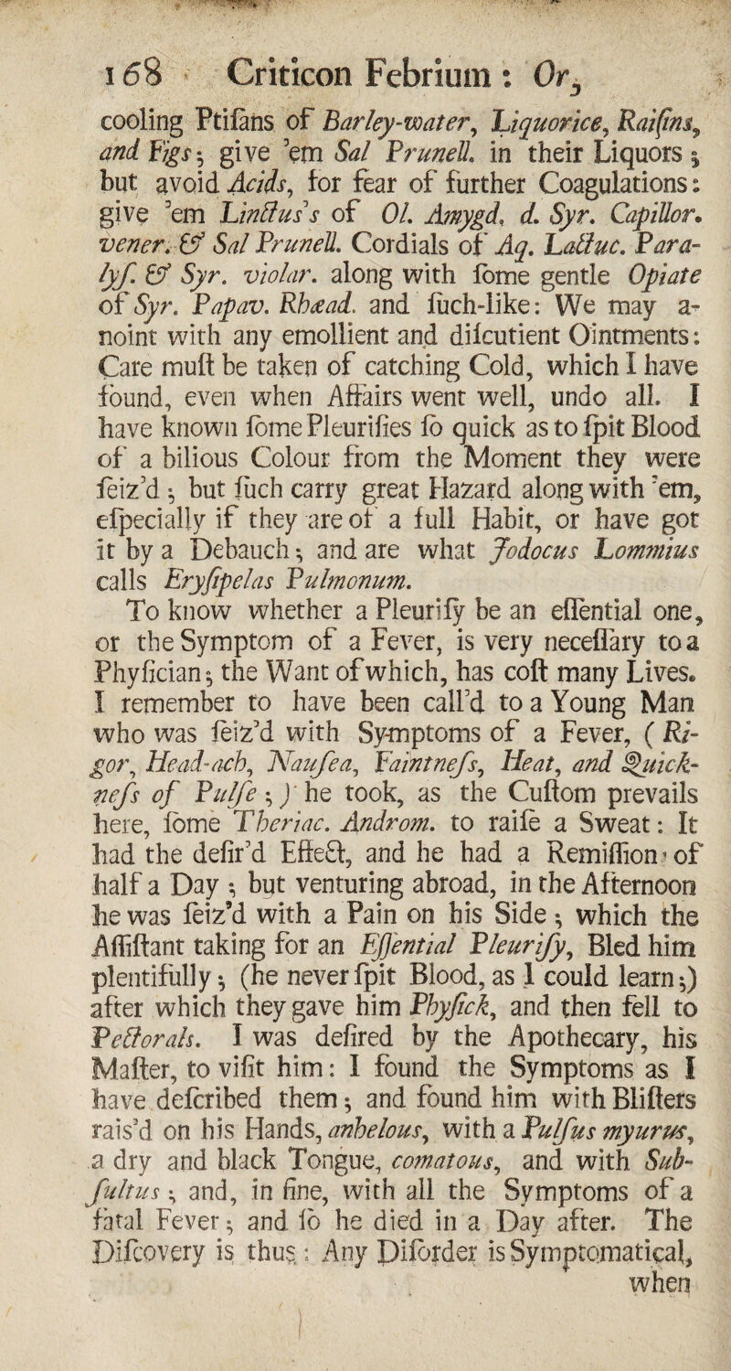 cooling Ptifans of Barley-water, Liquorice, Rai(tn$9 and Figs*? give ’em Sal PruneL in their Liquors | but avoid Acids, for fear of further Coagulations: give ’em Linttuss of OL A?nygd, d. Syr. CapiUor. vener. & Sal Prunell. Cordials of Aq. Latluc. Para- lyf. & Syr. violar. along with fbme gentle Opiate of Syr. Papav. Rhtead. and fuch-iike: We may a- noint with any emollient and difcutient Ointments: Care mutt be taken of catching Cold, which I have found, even when Affairs went well, undo all I have known fbme Pleurifies fo quick as to fpit Blood of a bilious Colour from the Moment they were feiz’d ^ but fuch carry great Hazard along with ’em, efpecially if they are of a full Habit, or have got it by a Debauch *, and are what Jodocus Lommius calls Eryfipelas Pulmonum. To know whether a Pleurify be an eflential one, or the Symptom of a Fever, is very neceffary to a Phyfician*, the Want of which, has coft many Lives* I remember to have been call’d to a Young Man who was feiz’d with Symptoms of a Fever, ( RE gor, Head-a-ch, Naiifea, Faint nefs^ Heat, and 'uic-k* nefs of Pulfe^fi\Q took, as the Cuftom prevails here, lome Tberiac. Androm. to raife a Sweat: It had the defir’d Effebf, and he had a Remiffiomof half a Day *, but venturing abroad, in the Afternoon he was feiz’d with a Pain on his Side ^ which the Affiftant taking for an Ffential Pleurijf Bled him plentifully ^ (he never fpit Blood, as 1 could learn ^ after which they gave him Pbyfick, and then fell to Pcttorah. I was defired by the Apothecary, his Matter, to vifit him: I found the Symptoms as I have defcribed them♦, and found him with Blitters rais’d on his Hands, anbelous, with a Pulfus myurm, a dry and black Tongue, comatous^ and with Sub- fultus ^ and, in fine, with ail the Symptoms of a fatal Fever $ and fo he died in a Day after. The Difcovery is thus,: Any Diforder isSytnptomatieaL when