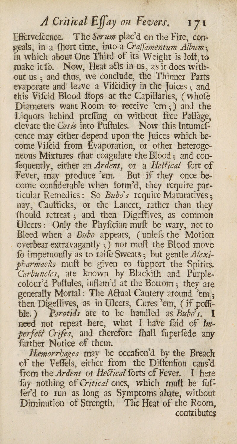 Effervelcence. The Serum plac’d on the Fire, con¬ geals, in a Ihort time, into a Crajj'amentum Album % in which about One Third of its Weight is loft, to make itfo. Now, Heat afls in us, as it does with¬ out us ^ and thus, we conclude, the Thinner Parts evaporate and leave a Vilcidity in the Juices 5 and this Vifcid Blood flops at the Capillaries, ( whole Diameters want Room to receive ’em *,) and the Liquors behind prefling on without free Paflage, elevate the Cutis into Puftules. Now this Intumef cence may either depend upon the Juices which be¬ come Vifcid from Evaporation, or other heteroge¬ neous Mixtures that coagulate the Blood ^ and con- fequently, either an Ardent, or a liellical fort of Fever, may produce ’em. But if they once be¬ come conliderable when form’d, they require par¬ ticular Remedies: So Bubo's require Maturatives5 nay, Caufticks, or the Lancet, rather than they fhould retreat ^ and then Digeftives, as common Ulcers: Only the Phyfician mult be wary, not to Bleed when a Bubo appears, (unlels the Motion overbear extravagantly ) nor mull the Blood move lb impetuoufly as to raile Sweats •, but gentle Alexi- pharmacks mult be given to lupport the Spirits. Carbuncles, are known by Blackifh and Purple- colour’d Puftules, inflam’d at the Bottom ^ they are generally Mortal: The Aftual Cautery around ’em 5 then Digeftives, as in Ulcers, Cures ’em, (if pofli- He.) Parotids are to be handled as Bubo's. I need not repeat here, what I have laid of Im- perfett Crifes, and therefore lhall fuperlede any farther Notice of them. Hemorrhages may be occafion’d by the Breach of the Veflels, either from the Diftenfion caus’d from the Ardent or Heffical lorts of Fever. I here lay nothing of Critical ones, which muft be liif fer’d to run as long as Symptoms abate, without Diminution of Strength. The Heat of the Room, contributes