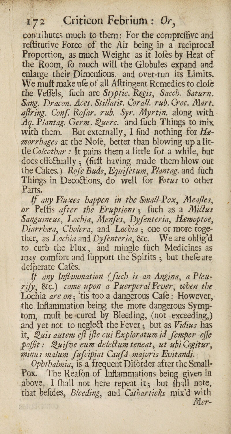 contributes much to them: For the compreffive and reftitutive Force of the Air being in a reciprocal Proportion, as much Weight as it lofes by Heat of the Room, lb much will the Globules expand and enlarge their Dimenfions, and over-run its Limits. We mult make ule of all Aftringent Remedies to dole the Veflels, Rich are Styptic. Regis, Sacch. Saturn. Sang. Dr aeon. Acet. Stillatit. Cor all. rub. Croc. Mart. ajlring. Conf. Rofar. rub. Syr. Myrtin. along with Aq. Riantag. Germ. §>uerc. and fuch Things to mix with them. But externally, I find nothing for He¬ morrhages at the Nofe, better than blowing up a lit¬ tle Colcothar: It pains them a little for a while, but does effectually •, (firft having made them blow out the Cakes.) Rofe Buds, Equifetum, Riant ag. and luch Things in DecoCtions, do well for Rot us to other Parts. If any Fluxes happen in the Small Pox, Meajles, or Peltis after the Eruptions $ luch as a Miflus Sanguineus, Lochia, Menfes, Dyfenteria, Hemoptoe, Diarrhea, Cholera, and Lochia ^ one or more toge¬ ther, as Lochia and Dyfenteria, &c. We are oblig’d to curb the Flux, and mingle fuch Medicines as may comfort and lupport the Spirits *, but thele are deiperate Cafes. // any Inflammation (fuch is an Angina, ^ ri/y, &c) come upon a Puerperal Fever, /fe Lochia dn? 07? * 3tis too a dangerous Cale: However^ the Inflammation being the more dangerous Symp¬ tom, mult be cured by Bleeding, (not exceeding,) and yet not to negled the Fever $ but as Vidius has it, £>uis autem eft ifte cui Exploratum id femper effe pojflt: §>uifve eum delellum teneat, ut ubi Cogitur9 minus malum fufeipiat Caufa majoris Evitandi. Ophthalmia, is a frequent Dilorder after the Small- Pox. The Realon of Inflammations being given in above, I (hall not here repeat it; but (hall note, that befides. Bleeding, and Catharticks mix'd with Mer-