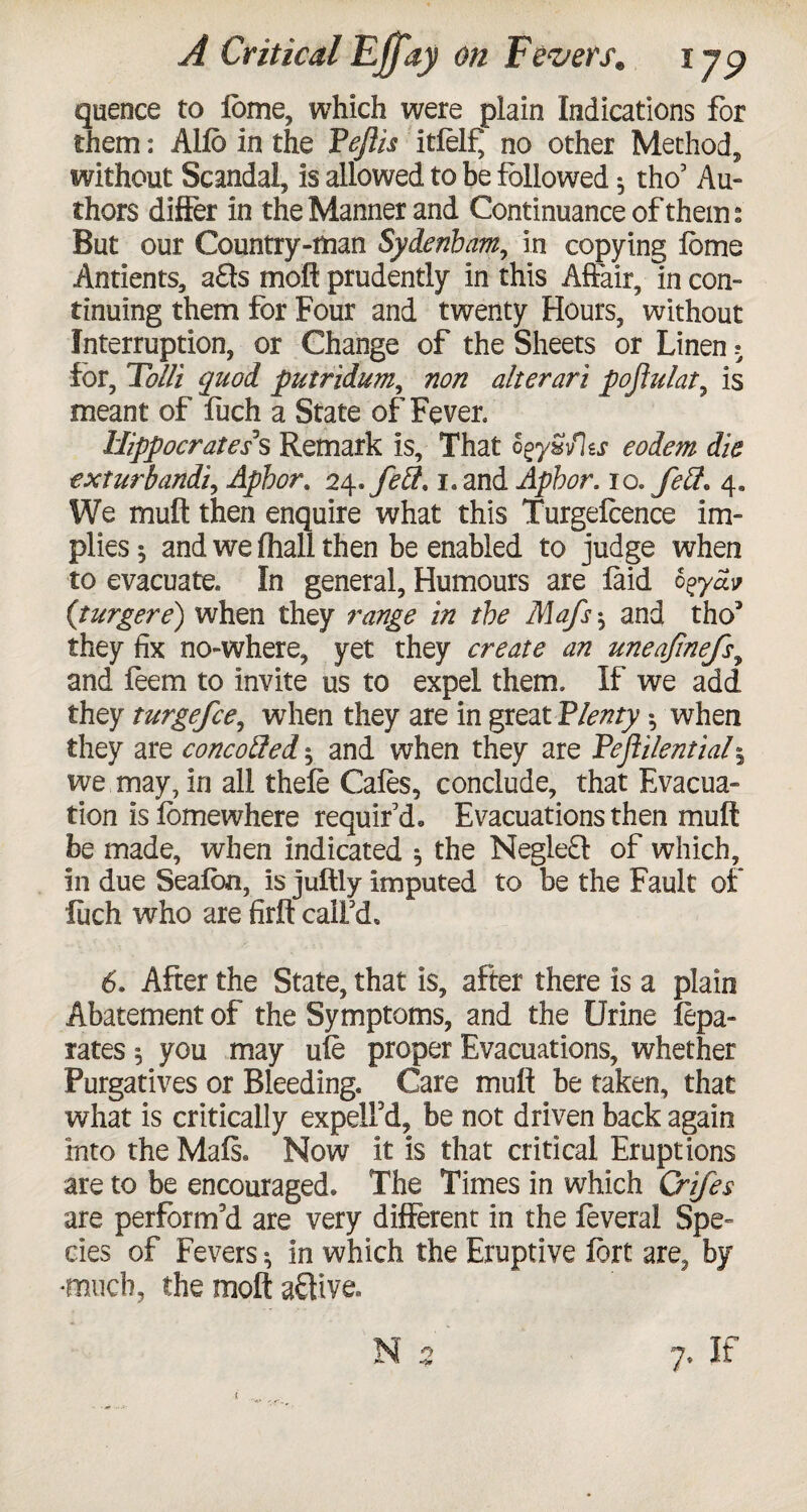 quence to lome, which were plain Indications for them: Alio in the Pejlis itfelf, no other Method, without Scandal, is allowed to be followed * tho’ Au¬ thors differ in the Manner and Continuance of them: But our Country-man Sydenham, in copying lome Antients, a£ls moil prudently in this Affair, in con¬ tinuing them for Four and twenty Hours, without Interruption, or Change of the Sheets or Linen ? for, FolU quod putridum, non alter art pojlulat, is meant of fuch a State of Fever. Hippocrates1 s Remark is. That ogy&flss eodem die exturbandi, Aphor. 2\»fe$. i.and Aphor. 10.Jeff. 4, We mull then enquire what this Turgefeence im¬ plies 5 and we fhall then be enabled to judge when to evacuate. In general. Humours are laid ogyav (turgere) when they range in the Mafs $ and tho5 they fix no-where, yet they create an uneafmefs, and feem to invite us to expel them. If we add they turgefce, when they are in great Plenty *, when they are concoffed * and when they are Pejiilential5 we may, in all thefe Cafes, conclude, that Evacua¬ tion is lomewhere requir’d. Evacuations then mull be made, when indicated 5 the Negle£t of which, in due Sealbn, is juftly imputed to be the Fault of fiich who are firlt call’d, 6. After the State, that is, after there is a plain Abatement of the Symptoms, and the Urine fepa- rates 5 you may ufe proper Evacuations, whether Purgatives or Bleeding. Care mult be taken, that what is critically expelFd, be not driven back again into the Mals. Now it is that critical Eruptions are to be encouraged. The Times in which Crifes are perform’d are very different in the feverai Spe¬ cies of Fevers * in which the Eruptive fort are^ by *much, the molt active. N 2 7. If