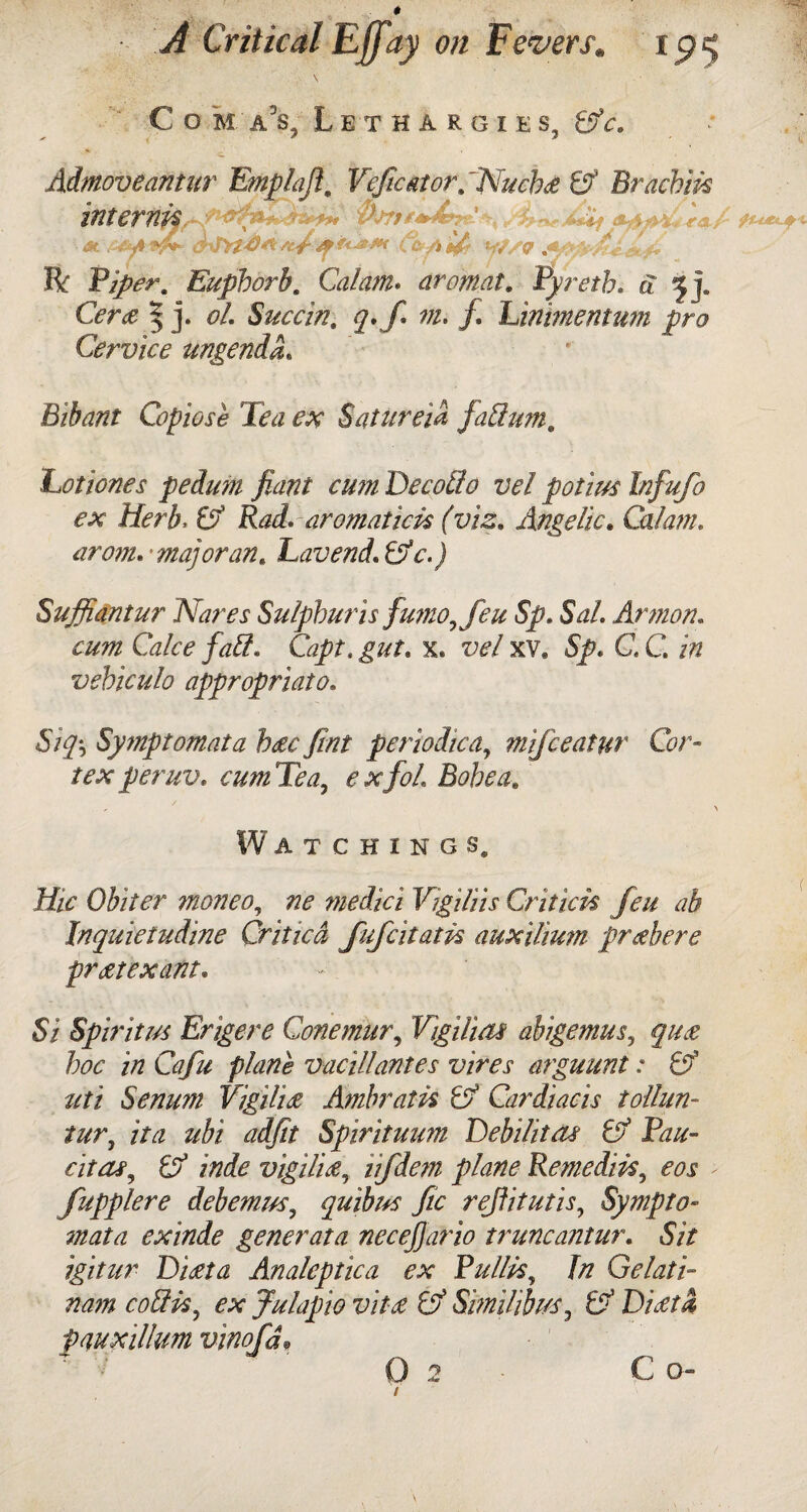 Com a’s. Lethargies, tffc. * -C Admoveantur Emplafi. Vefcator/Nucbz & Brachm inteftifa at MkAtf*- crJYtd* se/f C&AUr W/Q Ik Viper, Eupborb. Calam* aromat. Pyreth. a G?ra 5 j. oL Succin. m. /. Linimentum pro Cervice ungendL Bibant Copiose Tea ex Satureia faffium. Lotiones pedum fiant cum Decotlo vel potius Infufo ex Herb. aromat ids (viz. Angelic. Cal am. arom.'majoran. Lavend.&c.) Suffiantur Nares Sulphur is fumo, feu Sp. Sal. Armon. Gzite Capt. gut. x. vel xv. 5/. G C iff vehiculo appropriate. Sifc Symptomata bac jint periodicay mifeeatur Cor¬ tex peruv. cum Tea, a/?/. Bohea, Watchings. Hie Obiter moneo, medici Vigiliis Critic A feu ab Jnquietudine Criticd fufeitatk auxilium przbere prat ex ant. Si Spirit us Erigere Conemur, VigUuu abigemus, quz hoc in Cafu plane vacillantes vires arguunt: & uti Senum Vigil'uz Ambratk C? Cardiacis tollun- /#r, i/vz z/fe Spirituum Tebilitai & Pau- citas, & inde vigil'uz, ii/<&7ff Remedies, eos > fupplere deb emits, quibus fic refiitutis, Sympto¬ mata exinde generata necejjario truncantur. Sit igitur Dizta Analeptica ex Pullk, fo Gelati- nam coftk, ex Julapio vit£ & Sbnilibus, O' Diztd pauxillum vinofd,