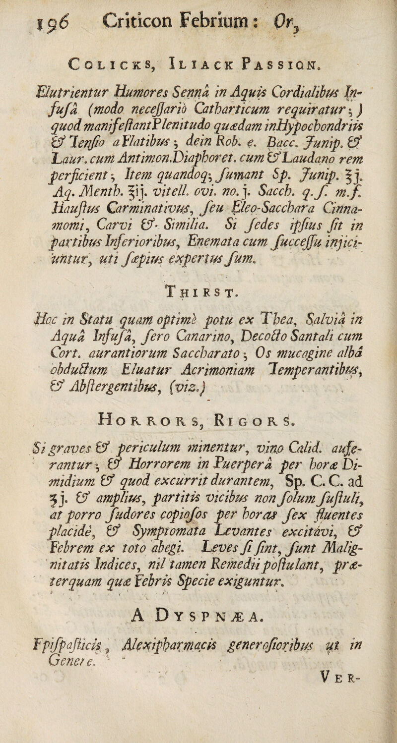 Colicis, Iliack Passiqi, Blutrientur Humores Serna in Aquis Cordialibm In- fufa (modo necejjarib Catbarticum requiratur quod manife/iantPlenitudo quetdam inhypocbondrm & lenjio a Flatibus ^ dein Rob. e. Bacc. Jump, & Laur. cum Antimon. Diapboret. cum &Laudano rem perficient j Item quandoq-, fumant Sp. Junip. Aq.Mentb. j. iw/Z. ovu no.]. Sacch. q.f. m.f Haujirn Carminatives, Eleo-Saccbara Cinna- momi, G?rr;i ^ Similia. Si Jedes ipjius fit in partibm Inferior ibus, Enemata cum fuccejju injicf untur, uti fapius experim fum. Thirst. Hoc in Statu quam optime potu ex The a. Salvia in Aqua lnfufa, Canarino, Decoflo Santali cum Cort. aurantiorum Saccbarato, Ox mucagine alba vbduSum Eluatur Acrimoniam Temper antibtcs, & Abftergentibm, (ws.j / Horror $3 Rigors. Si graves & periculum minentur, CzZ/i. rantur 0Z Horrorem in Puerpera per hor<e Di~ midium & quod excurrit durantem, Sp. C. C. ad 5 j. amplius, partitis vicibus non folum fujiidi9 at porro fudores copiofos per bora? fex fluent es placidf & Symptomata Levantes excitivi, £? Febrem ex toto abegu Leves fi fmt, font Malig- nit at k Indices, nil tamen Rente dii pollutant, pra¬ ter quam qu£ Febrk Specie exiguntur. ? ... ' • / .< • A Dyspnea. Fpifpqflick, Alexipbartnack generofiorjbw yt in Genet e, 1  Vee-