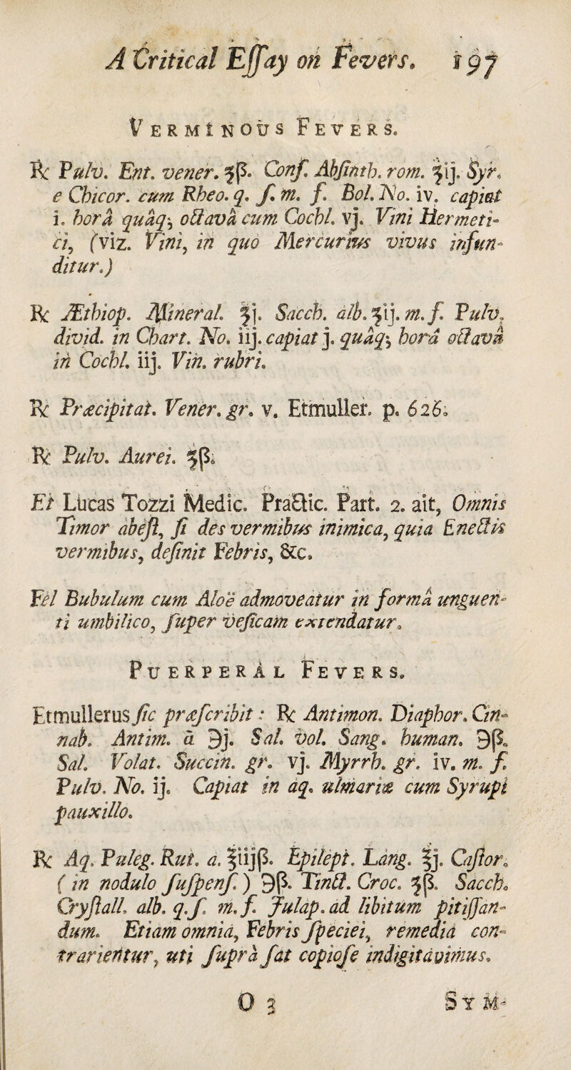 Verminous Fevers. R Pulv. Ent. verier. 5 (5. Abjlnth. rom. 5'j- %• <? Chic or. cum Rbeo. q* f. m. f BoL l\!o. iv. capiat i. fori oUava cum Cochl vj. F/tfi Her met i- ci? fviz. V/fli, iff quo Mercurim vivus infun- ditur.) R JEtbiop. MineraL sfj. Sdcch. alb.ffm.f Pulv, divid. in Chart. Afo. iiycapiat]. quuq\ hard oCtavm in Cochl iij. Vin, rubric R Pr occipital. Verier.gr. v. Etmuller. p* 6 2 5. R Pff/u. Aurei. F/ Lucas Tozzi Medic. PraEtic. Part. 2. ait, T/ffwr j? des vermibm mimic a., quia Eneffk vermibus, rf<?//ff/V Febris, Sec, F?/ Bubulum cum Aloe admoveatur in forma unguen- ti umbilico, fuper vejicam cxiendatur. Puerperal Fevers. Etmullerus./fc prsferibit: R Ammon, Diaphor. Cm- nab. Antim. d 9j. SW. fo/. human. 9fi 5W/. Sue cm, gr. vj. Myrrh. iv„ zff. / P///u, Afc. ij. Capiat in aq« ulmarm cum Syrupi pauxillo. R Puleg. Rut. ff, ^iijp. Epilepi. |j. Cafior. f iff noiulo fufpenj.) 9($. 17ff5. Gw. ^{1 Sdcch* Cry fall alb. julap.ad libitum pit iff art- dum. Etiam omnia, Febris fpeciei, remedia con- trafieritur7 uti fupra fat copiofe indigitdvimus.