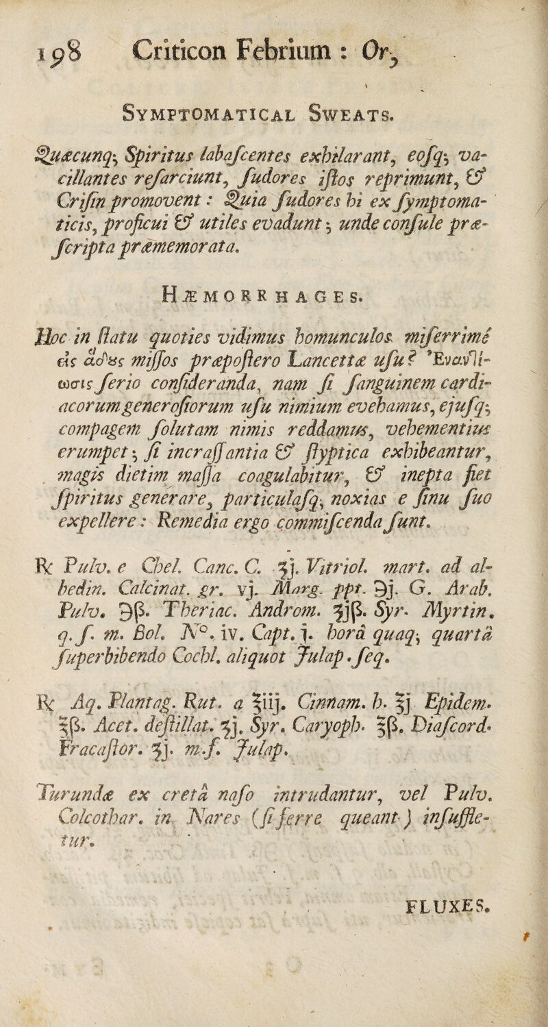 Symptomatical Sweats. Slu&cunq^ Spiritus lahafcentes exbilarant9 eoffo va- cillantes refarciunt3 fudores ifios reprimunt, (V Crjjin promovent: ^uia fudores hi ex fymptoma- ticis, proficui & utiles evadunt 5 confule pre¬ fer ipt a pramemorata. Hemorrhages. IPy /Vz (latu quoties vidimus homunculos, mtferrime ek adtss mijjos prgpoftero Laneetta ufu ? ’Evavli- coo-i s' ferio confideranda, nam ft fanguinem cardi¬ ac or umgenerofior urn ufu nimium evebamus, ejufq^ compagem folutam nimis reddamvs5 vebementim crumpet ^ fi incrajjanti a & ftyptica exbibeantur, magk dietim majja coagulabitur, inepta fiet fpiritus generare3 particulafq-, noxias e finu fuo exp el!ere: Remedia ergo commifcenda funt. R P/y/y. r Cbel. Cane. C. £j. Vitriol mart. ad al¬ lied in, Calcinat. /r. vj. Ms?rg„ ppt. 9j. G. P^/y. 9p. Tberiac. Androm. ^jp. Syr. Myrtin. q.f m. BoL N°. iv. Capt.j. fori <7#^ quanta fuperbibendo Cocbl. aliquot Julap. R Plantag. Rut. |iij. Cinnam. b- $j Epidem- $p. /kYf. dejiillat. fy Syr. Caryopb* 5p„ Diafcord* Fracajlor. fy m.f Julap, Turunda ex creta nafo intrudantur, vel Pulv. Cole other, in. Nares (fiferre queant) infuffle- tur. FLUXES.