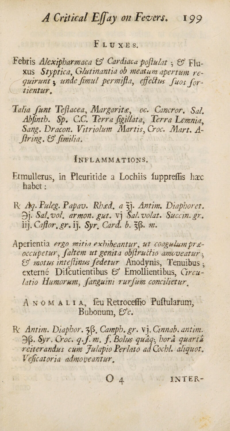 Fluxes. Febris Alexipharmaca Cardiaca fojiulat Flu- xus Styptic a, Glutinantia oh meatum apertim re- quirunt 5 undefimul permifla, effeftm fuos for- tientur, Thalia funt Tejiacea, Margarita, Cancror. Sal. Ahjinth. C.G Terra figillat a ^ Terra Lemnia, 5^/g. Dracon. Vitriolum Martis? Cw. Afer/. ii- firing. 6f fimili a. Inflammations. Etmullerus, In Pleuritide a Lochiis iuppreflis hax habet: II P#/«. Papav. Rhtfd. a |j. Antim. Diaphoret. 9j. Sal.vol. armon* gut. vj SaLvolat. Succin.gr» Iij. Caflor, gr. ij. Syr. Card. h. Aperientia wi/w cxhiheantui\ ut coagulumpret- occupetw\ faltem utgenita objirutiio amove at ur • 0? intejiinus fedetur Anodynis, Tenuibus ^ externe Diicutientibus 0? Emollientibus, Ora- tofe Humorum, fangurni rurfum concihetur\ Anomalia, feu Retroceflio Puftularmu^ Bubonum, 0?V. ft: Antim. Diapbor. Campb.gr. vj. Cinnab. antim. Syr. Gw. ?•/ m* f Bolus quay, bora quart a reiterandus cum Julapio Perlato ad Cochh aliquot. Veficatoria admoveantur. o 4 INTER.-