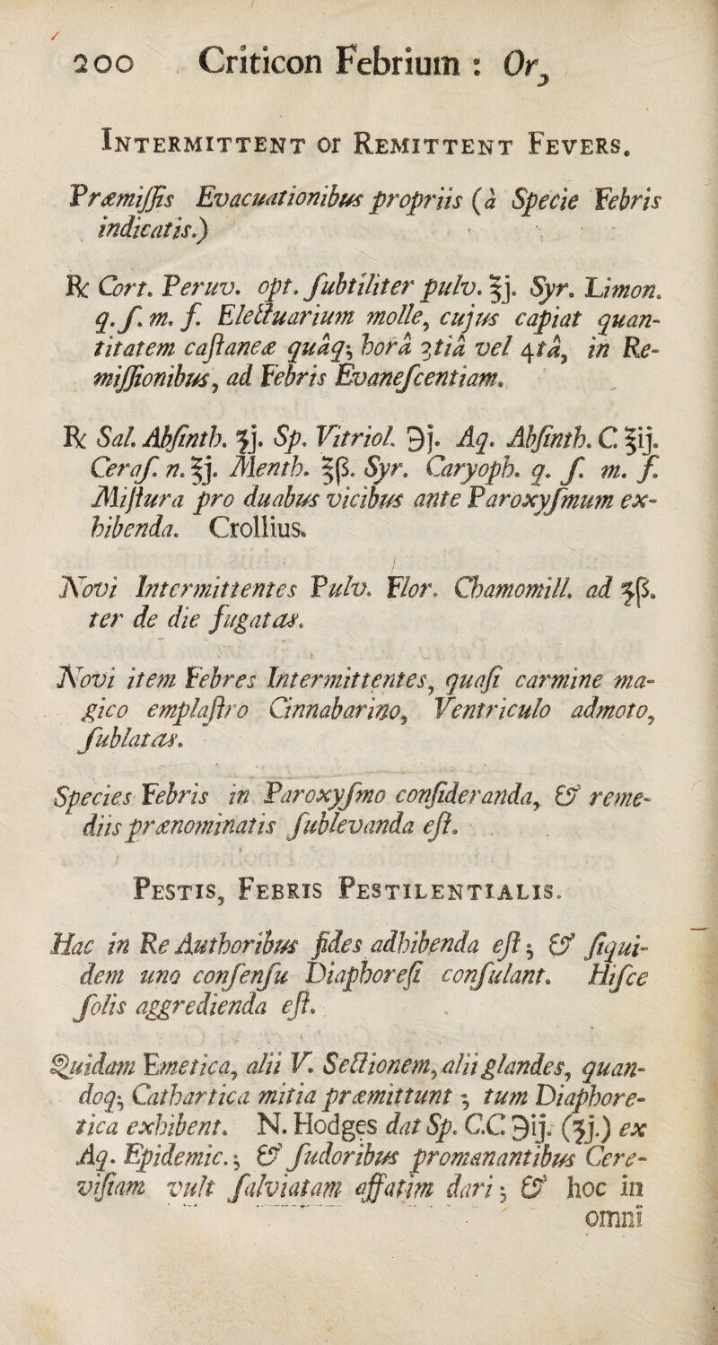 / 200 Criticon Febrium : Or' Intermittent or Remittent Fevers. Prcemijfts Evacuationibus propriis (a Specie Febris indie at is.) R Cort. Peruv. opt. fuhtiUter pulv. |j. Syr, Union* q. fin* ft Elettuarium nolle ^ cujus capiat quan- titatem caftane<z quaq\ bora pi a vel $ta7 in Re- mijjionihm, Evanefcentiam. R 5W1 Abfintb. $j. 5^. Vitriol 3f. Abjintb. C |ij. O/yz/T n* ^j. Mentb. |(5. 5Vr. Caryopb. g. f m. ft Mijiura pro duabm vicibm ante P aroxyfmim ex- hibenda. Crollius* Ar0fri Intermittentes Ruhr Flor. Chamomill ad jjS. /cr die fug at as* ’• .t , ' A. 'v* \ i • Azr;/ i/OT Febres Intermittentes, carmine ma¬ gic o emplaftro Cinnabarino, Ventriculo admoto, fublcitas. Species Febris in Paroxyfmo confiderandar & rente~ ' diispronominalis fubkvanda eft. » Pestis9 Febris Pestilentialis. Hac in Re Authoribus fides adbib.enda eft$ fjf Jiqui- dem uno confenfu Diaphorefi confidant* Hifce folis aggredienda eft* \ •»/ ». ^jcidam Emetic a, alii V. SeUionemraUi glandes, quan- dog^ Cathartic a mitia promittunt ^ turn Diapbore- exbibent* N. Hodges dat Sp< C.C 9ij. (jj.) ex . Epidemic. ^ 6? fudoribm promanantibm Cere- vifiam vuh falviatam off atm dari -0 & hoc in omni