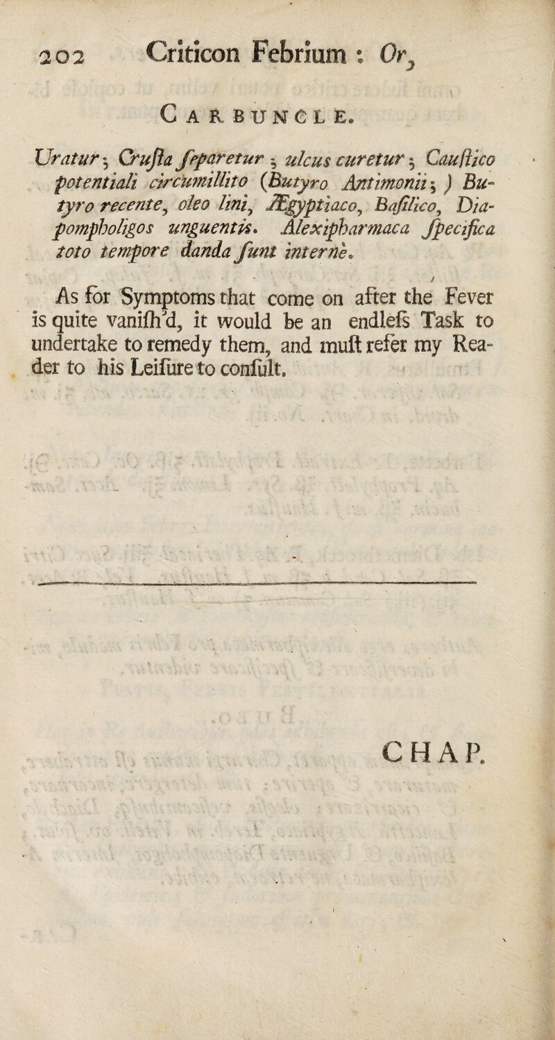 Carbuncle* Uratur 5 Crujia jeparetur h ulcus curetur $ Cauftico potentiali circimillito (Butyro Antimonii5 J B&- rece?ite? oleo lini9 JEgyptiaco^ Bafilico, D/^- pompholigos unguenm. Alexipbarmaca fpecifica toto tempore danda funt interne„ As for Symptoms that come on after the Fever is quite vaniflfd, it would be an endlefs Task to undertake to remedy them, and mult refer my Rea- der to his Leifure to confult.