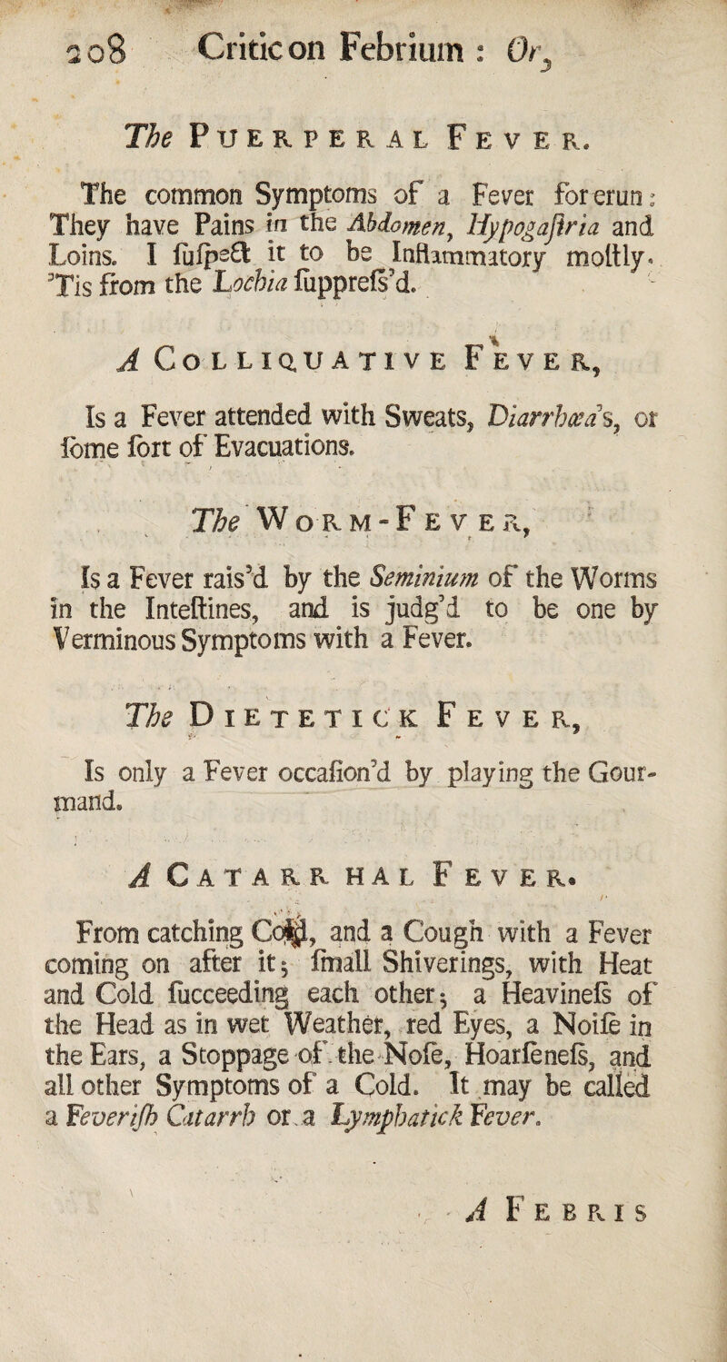 The Puerperal Fever. The common Symptoms of a Fever forerun: They have Pains in the Abdomen, Hypogajiria and Loins. I luips£t it to be Inflammatory moltiy* Tis from the Lochia fupprelsU A Colliquative Fever, Is a Fever attended with Sweats, Diarrhea s, or feme fort of Evacuations. Tfe Worm-Fever. V . . - 1 t ? Is a Fever rais’d by the Seminium of the Worms in the Inteftines, and is judg’d to be one by Verminous Symptoms with a Fever. Tbs Dietetic k Fever, Is only a Fever occafion'd by playing the Gour¬ mand. A C A T A R R HAL F EVER® . . L r From catching CqJjl, and a Cough with a Fever coming on after it 5 fmail Shiverings, with Heat and Cold fucceeding each other $ a Heavinefs of the Head as in wet Weather, red Eyes, a Noifo in the Ears, a Stoppage of the Note, Hoarfoneis, and all other Symptoms of a Cold. It may be called a Fever ijh Catarrh or a Lymph at ick Fever. A F E B R I S