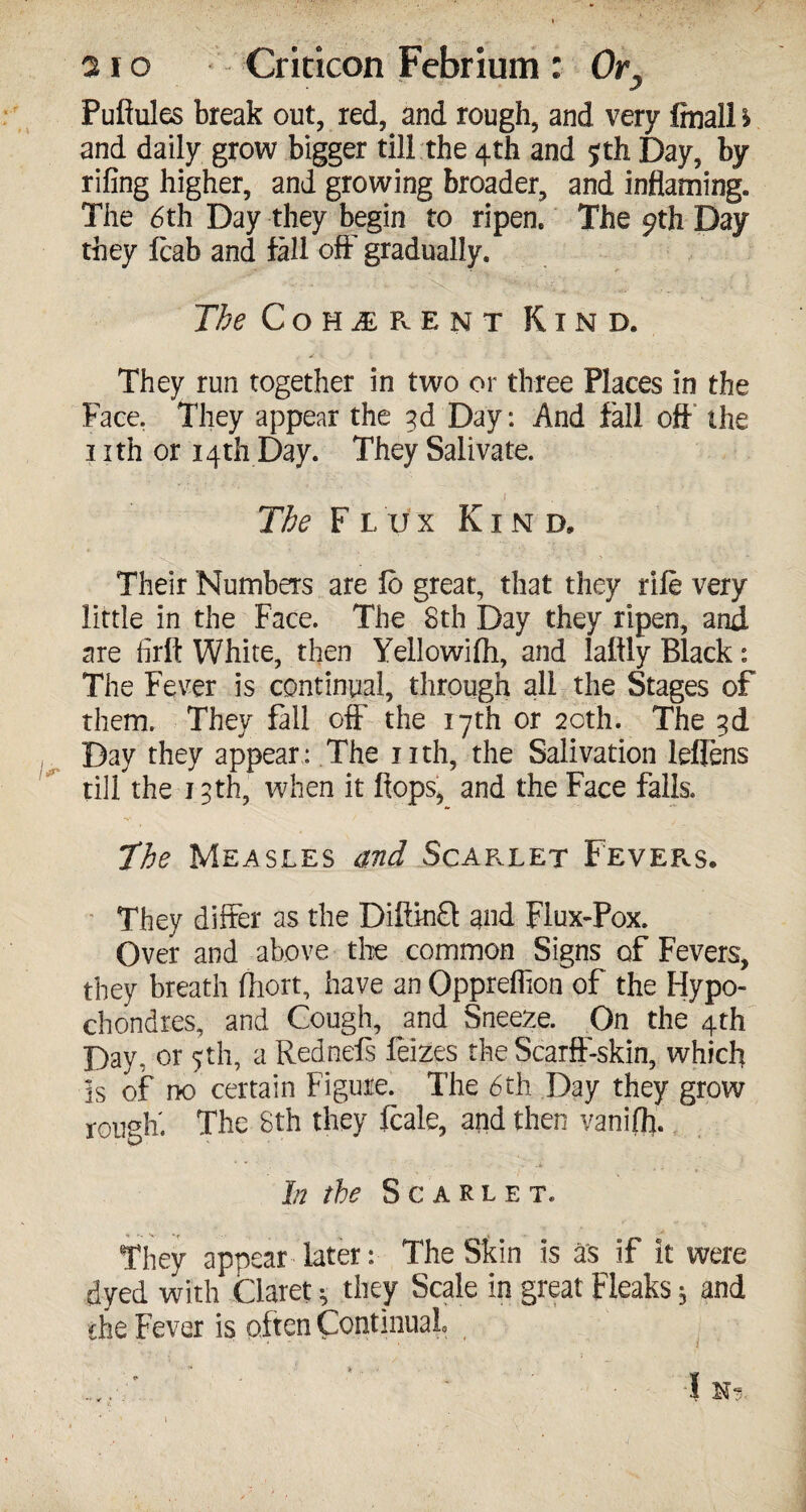 Puftules break out, red, and rough, and very finall \ and daily grow bigger till the 4th and 5th Day, by riling higher, and growing broader, and inflaming. The 6th Day they begin to ripen. The 9th Day they Icab and fall off gradually. The Coherent Kind. They run together in two or three Places in the Face. They appear the gd Day: And fall oft the 1 xth or 14th Day. They Salivate. The Flux Kind, Their Numbers are lo great, that they rile very little in the Face. The 8th Day they ripen, and are firft White, then Yellowilh, and laftly Black: The Fever is continual, through all the Stages of them. They fall off the 17th or 20th. The gd Day they appear: The nth, the Salivation leflens till the igth, when it flops, and the Face falls. The Measles and Scarlet Fevers. ' They differ as the DiflMt and Flux-Pox. Over and above the common Signs of Fevers, they breath fliort, have an Qppreflion of the Hypo- chondres, and Cough, and Sneeze. On the 4th Day, or 5th, a Rednels feizes the Scarff-skin, which is of no certain Figure. The 6th Day they grow rough' The 8th they leak, and then vanilfl. In the Scarlet. They appear later: The Skin is as if it were dyed with Claret 5 they Scale in great Fleaks 5 and the Fever is often Continual