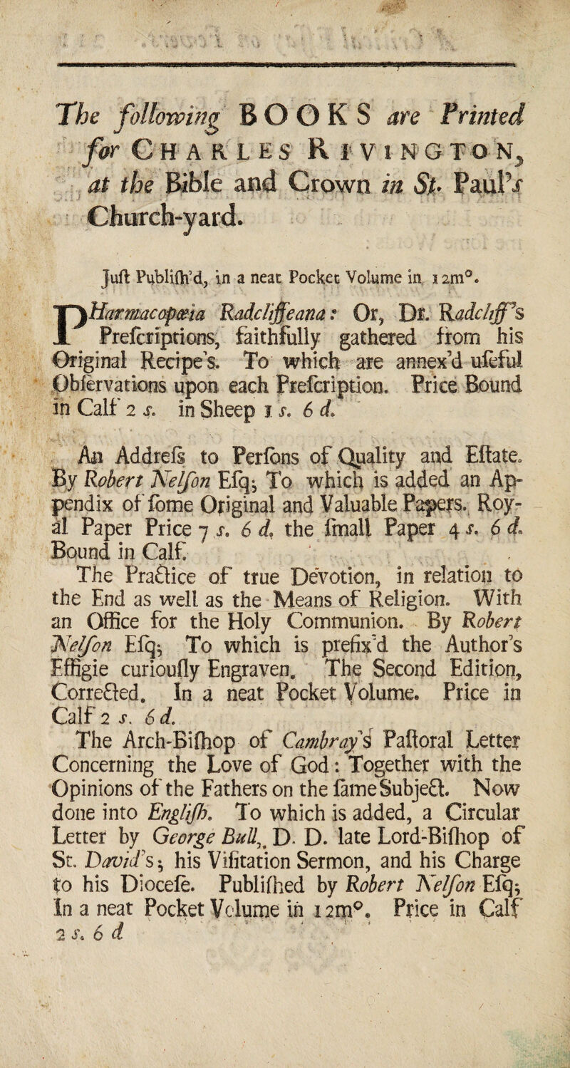 The following BOOKS are Printed for Charles Ri vington, at the Bible and Crown in St• Paul’/ Church-yard. juft Publifti’d, in a neat Pocket Volume in 12m0. Pharmacopoeia Rodeliffeana .« Or, Dr. Radcfrff^s Prefcriptions, faithfully gathered from his Original Recipes. To which are annex’d ufeful Oblervations upon each frefeription. Price Bound in Calf 2 s. in Sheep 1 s. 6 d» An Addrefi to Perions of Quality and Eftate* By Robert Nelfon Efq^ To which is added an Ap¬ pendix of fome Original and Valuable Papers. Roy- al Paper Price 7 s, 6 d\ the Email Paper 4 s. 6 d« Bound in Calf The Praftice of true Devotion, in relation to the End as well as the Means of Religion. With an Office for the Holy Communion. By Robert l^elfon E% To which is prefix’d the Author’s Effigie curioufly Engraven. The Second Edition, CorreQed. In a neat Pocket Volume. Price in Calf 2 s. 6d. The Arch-Bifhop of Cambrayi Palloral Letter Concerning the Love of God: Together with the Opinions of the Fathers on the fame Subject. Now done into EngliJJx. To which is added, a Circular Letter by George Bullu D. D. late Lord-Bifliop of St. David's $ his Vifitation Sermon, and his Charge to his Diocefe. Publifiied by Robert Kelfon Efq^ In a neat Pocket Volume in 12m0. Price in Calf 2 s\ 6 d /