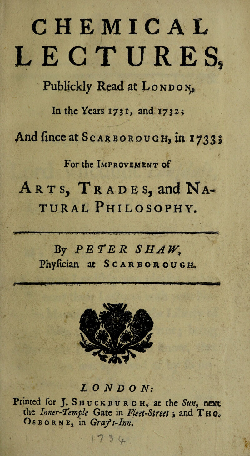 CHEMICAL LECTURES, Publickly Read at London^, In the Years 1731, and 1732; AndfinceatScarborough,in 1733; For the Improvement of Arts, Trades, and Na¬ tural Philosophy. By PETER SHAW, Phyfician at Scarborough. LONDON: Printed for J. Shuckbu rgh, at the Sun9 next the Inner-Temple Gate in Fleet-Street > and Thq* Ojbborne, in Grafs-Inn, ? ip*