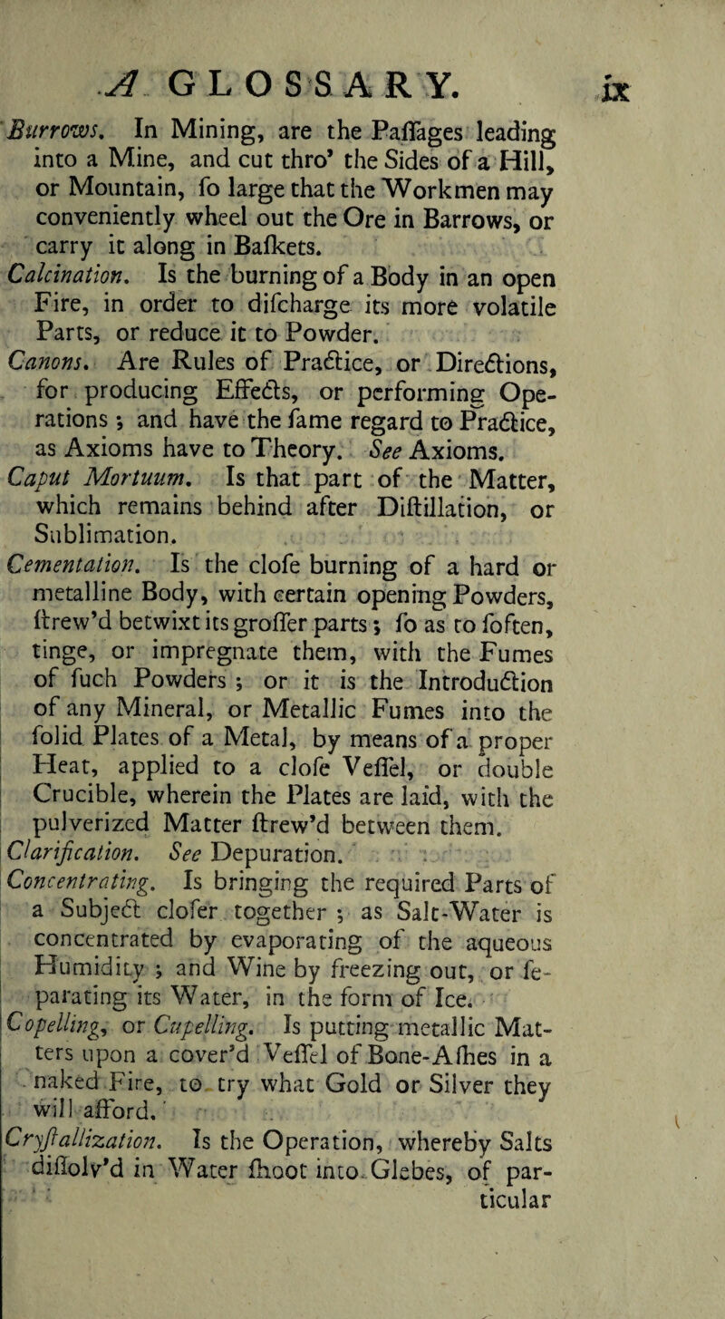 A G L O S S A R Y. Burrows. In Mining, are the Paflages leading into a Mine, and cut thro’ the Sides of a Hill, or Mountain, fo large that the Workmen may conveniently wheel out the Ore in Barrows, or carry it along in Bafkets. Calcination. Is the burning of a Body in an open Fire, in order to difcharge its more volatile Parts, or reduce it to Powder. Canons. Are Rules of Pradtice, or Directions, for producing Effe&s, or performing Ope¬ rations ; and have the fame regard to Pra&ice, as Axioms have to Theory. See Axioms. Caput Mortuum. Is that part of the Matter, which remains behind after Diftillation, or Sublimation. Cementation. Is the clofe burning of a hard or metalline Body, with certain opening Powders, ftrew’d betwixt its grofler parts *, fo as to foften, tinge, or impregnate them, with the Fumes of fuch Powders ; or it is the Introdu&ion of any Mineral, or Metallic Fumes into the folid Plates of a Metal, by means of a proper Heat, applied to a clofe Veflel, or double Crucible, wherein the Plates are laid, with the pulverized Matter ftrew’d between them. Clarification. See Depuration. Concentrating. Is bringing the required Parts of a Subject clofer together •, as Salt-Water is concentrated by evaporating of the aqueous HumidiLv ; and Wine by freezing out, or fe- ^ parating its Water, in the form of Ice. Co felling, or Cupelling. Is putting metallic Mat¬ ters upon a cover’d VdTel of Bone-Afhes in a naked Fire, to try what Gold or Silver they will afford.' Cryfiallization. Is the Operation, whereby Salts dillolv’d in Water fhoot into Glebes, of par¬ ticular