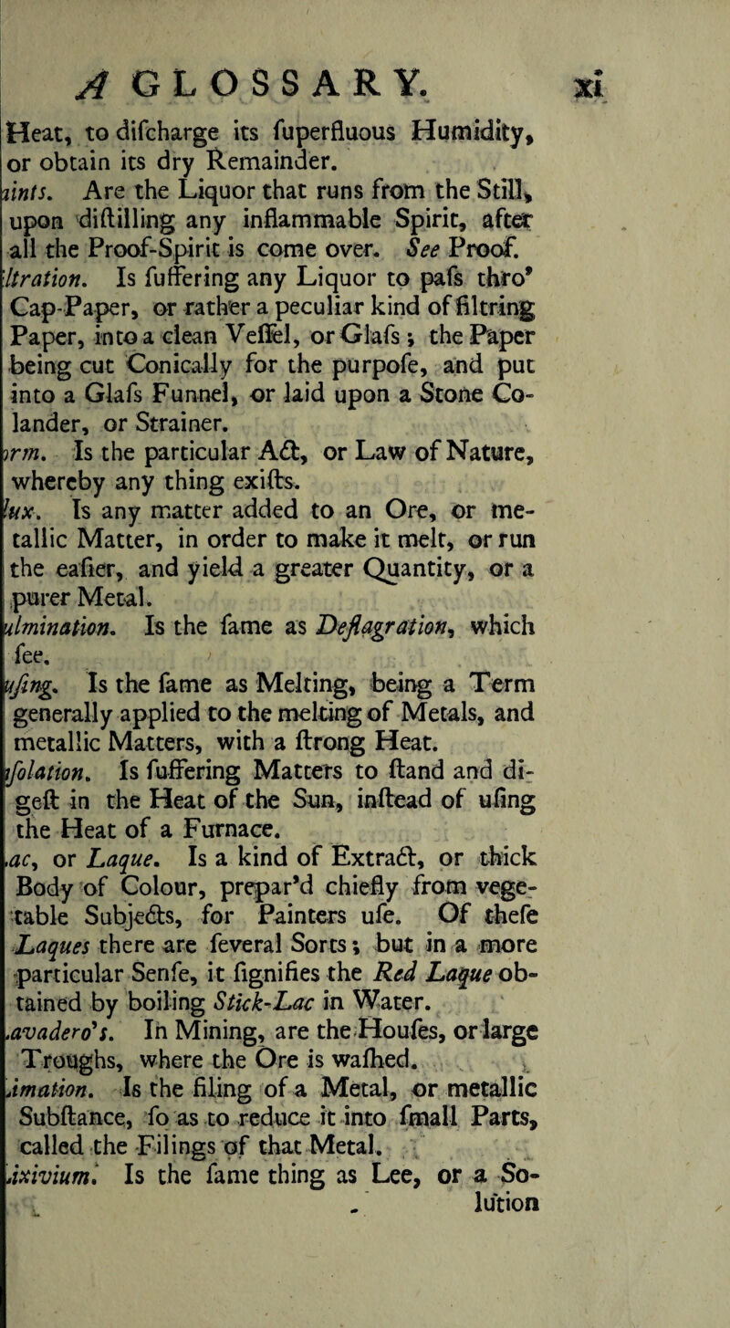 Heat, to difcharge its fuperfluous Humidity, or obtain its dry Remainder. zints. Are the Liquor that runs from the Still, upon diddling any inflammable Spirit, after all the Proof-Spirit is come over. See Proof. Itration. Is fuffering any Liquor to pafs thro* Cap-Paper, or rather a peculiar kind of filtring Paper, into a clean VefFel, orGlafs; the Paper being cut Conically for the purpofe, and put into a Glafs Funnel, or laid upon a Stone Co¬ lander, or Strainer. irm. Is the particular Ad, or Law of Nature, whereby any thing exifts. kix. Is any matter added to an Ore, or me¬ tallic Matter, in order to make it melt, or run the eafier, and yield a greater Quantity, or a purer Metah ulmination. Is the fame as Deflagration, which fee. > ufing. Is the fame as Melting, being a Term generally applied to the melting of Metals, and metallic Matters, with a ftrong Heat. flotation. Is fuffering Matters to ftand and di- geft in the Heat of the Sun, inftead of ufing the Heat of a Furnace. ,ac, or Laque. Is a kind of Extrad, or thick Body of Colour, prepar’d chiefly from vege¬ table Subjeds, for Painters ufe. Of thefe Laques there are feveral Sorts; but in a more particular Senfe, it fignifies the Red Laque ob¬ tained by boiling Stick-Lac in Water. .avadero's. In Mining, are the Houfes, or large Troughs, where the Ore is wafhed. Amation. Is the filing of a Metal, or metallic Subfiance, fo as to reduce it into fmall Parts, called the Filings of that Metal. Axivium. Is the fame thing as Lee, or a So¬ lution