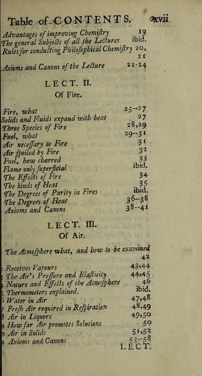 Advantages of improving Cbemiftry }9 The general SubjeSis of all the Letlures ibid. Rules for conducing Philofophical Cbemiftry 20. Axioms and Canons of the Letlure 22-24 L E C T. II. Of Fire, Fire, what Solids and Fluids expand with heat Three Species of Fire Fuel, what Air necejfary to Fire Air fpoiled by Fire Fuel, how charred Flame only fuperfield The Effefo of Fire The kinds of Heat The Degrees of Purity in Fires The Degrees of Heat Axioms and Canons LEG T. HI. Of Air, .25-27 27 28,29 29-31 31 32 33 ibid, 34 35 ibid. 36-38 38-41 The Atmofphere what, and bow lo it examine4 42 i Receives Vapours ; The AiPs Preffure and Elafikity Nature and Effeth of the Aimofph Thermometers explained. IVater in Air Frejh Air required in Refpiratwn Air in Liquors How far Air promotes Solutions Air in Solids 1 Axioms and. Canons 43v44 44345 ere 4 6 5 * 5 3-5 8 L E C T.