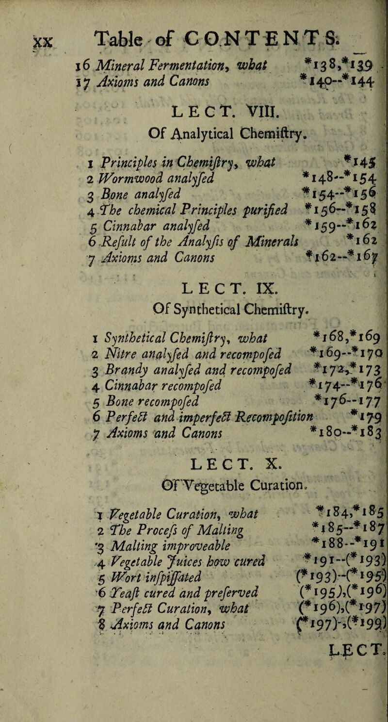 1 Table of C ONTENT S. 6 Mineral Fermentation* what *1385*139 7 Axioms and Canons *140—*144- - . . * . ' . r LECT. VIII. 1 Of Analytical Chemiftry. 1 Principles in Chemiftry, what * J 45 2 Wormwood analyfed *148-“* 154 3 Bone analyfed ^154-** 156 j 4 The chemical Principles purified *156—*15? 5 Cinnabar analyfed *159—*162 6 Refult of the Analyfis of Minerals *162 7 Axioms and Canons *162—*167 LECT. IX. Of Synthetical Chemiftry. 1 Synthetical Chemiftry, what *1685*169 2 analyfed and recompofed *169--*! 701 3 Brandy analyfed and recompofed *172^*173 | 4 Cinnabar recompofed * 174”~*176 5 Bone recompofed *176—177 6 Perf eft and imperfeft Recompofition *179 7 Axioms and Canons *18 9-* 183: OFVegetable Curation. 1 Vegetable Cur at ion, what 2 The Procefs of Malting *3 Malting improveable 4 Vegetable Juices how cured 5 infpiffated 6 Teaft cured and preferved 8 Axioms and Canons ^184,* 1 *185-^187 *188—*191 f 191—(*f93) (*r93)-ri95) (*i95;,(*196) fi97)-,(*i99.) - • -