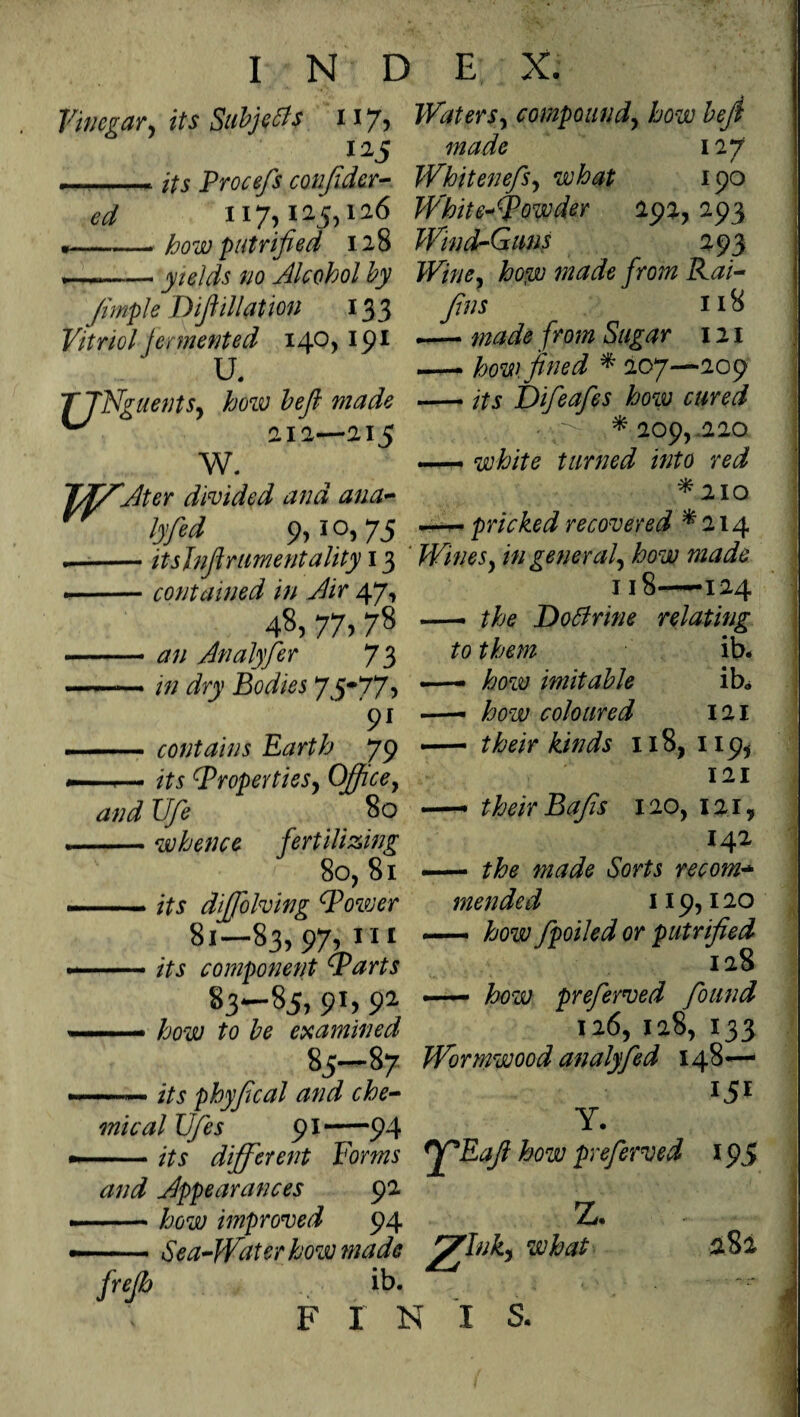 Vinegar, its Subjects 117, Waters, compound, how heft 125 TTMdfe 127 .« its Procefs confidcr- Whitenefs, what 190 ^ 117,125,126 White^owder 292, 293 *—-- how put rifled 128 Wind-Guns 293 --yields no Alcohol by Wine, hop) made from Rai- Jimple D filiation 133 y//Af 1*8 Vitriol fermented 140,191 TjNguents, how heft made ^ 212—215 W. TfffAter divided and ana- £ $S i°) 75 /ro/# r 121 how. fined * 207—209 Difeafes how cured VV>- ^209,220 white turned into red *210 pricked recovered * 214 itsjnfirimentality 13 ' in general, how made -contained in Air 47, 48,77,78 -tf// Analyfer 73 ——• />; dry Bodies 75-77 5 91 -contains Earth 79 —*— ^Properties, Office, and Ufe 80 -whence fertilizing 80, 81 — fry diffolving (Power 81—83, 97, Hi -- its component (parts 83-85, 9*> 92 —— how to be examined 118——124 — the DoArine relating to them ib* — how imitable ib* — how coloured 121 — their kinds 118, 119, 121 ** their Bafis 120, 121, 142 — the made Sorts recom- mended 119,120 — how fpoiled or putrified 128 — how preferred found 126, 128, 133 85—87 Wormwood analyfed 148— -its phyfical and che¬ mical Ufes 91-94 Y. -its different Forms ff*Eaji how preferved and Appearances 92 -how improved 94 Z* —— Sea-Water how made fffflnk, what jreflo ib. F I N I S. 151 195 282