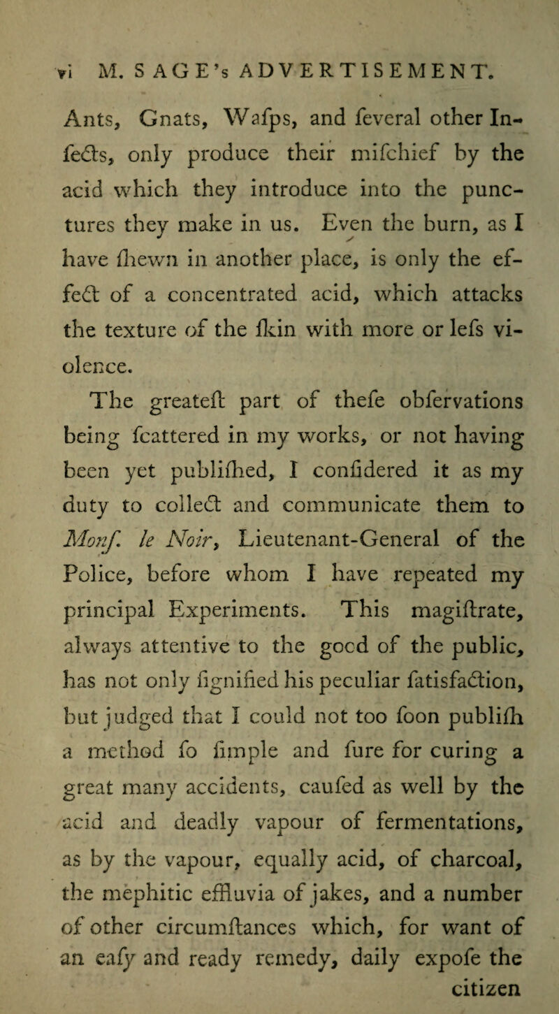 Ants, Gnats, Wafps, and feveral other In¬ fers, only produce their mifchief by the acid which they introduce into the punc¬ tures they make in us. Even the burn, as I have {hewn in another place, is only the ef¬ fect of a concentrated acid, which attacks the texture of the fkin with more or lefs vi¬ olence. The greateft part of thefe obfervations being fcattered in my works, or not having been yet publiffled, I confidered it as my duty to colledt and communicate them to Monf. le Noir, Lieutenant-General of the Police, before whom I have repeated my principal Experiments. This magiftrate, always attentive to the gocd of the public, has not only fignified his peculiar fatisfadtion, but judged that I could not too foon publifh a method fo fimple and fure for curing a great many accidents, caufed as well by the acid and deadly vapour of fermentations, as by the vapour, equally acid, of charcoal, the mephitic effluvia of jakes, and a number of other circumftances which, for want of an eafy and ready remedy, daily expofe the citizen