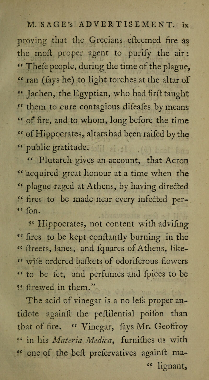 proving that the Grecians efteemed fire as the moft proper agent to purify the air: ■w ' - ' • • * * I ic Thefe people, during the time of the plague, “ ran (fays he) to light torches at the altar of “ Jachen, the Egyptian, who had firft taught “ them to cure contagious difeafes by means “ of fire, and to whom, long before the time <c of Hippocrates, altars had been raifed by the “ public gratitude. €* Plutarch gives an account, that Acron “ acquired great honour at a time when the “ plague raged at Athens, by having directed fc fires to be made near every infedted per- “ fon. fC Plippocrates, not content with advifing “ fires to be kept constantly burning in the “ frreets, lanes, and fquares of Athens, like- “ wife ordered bafkets of odoriferous flowers “ to be fet, and perfumes and fpices to be €( Strewed in them.” A * • • ’ , The acid of vinegar is a no lefs proper an¬ tidote againSt the peftilential poifon than that of fire. “ Vinegar, fays Mr. Geoffroy c< in his Materia Medica, furniShes us with fc one of the belt prefervatives againft ma- “ lignant.