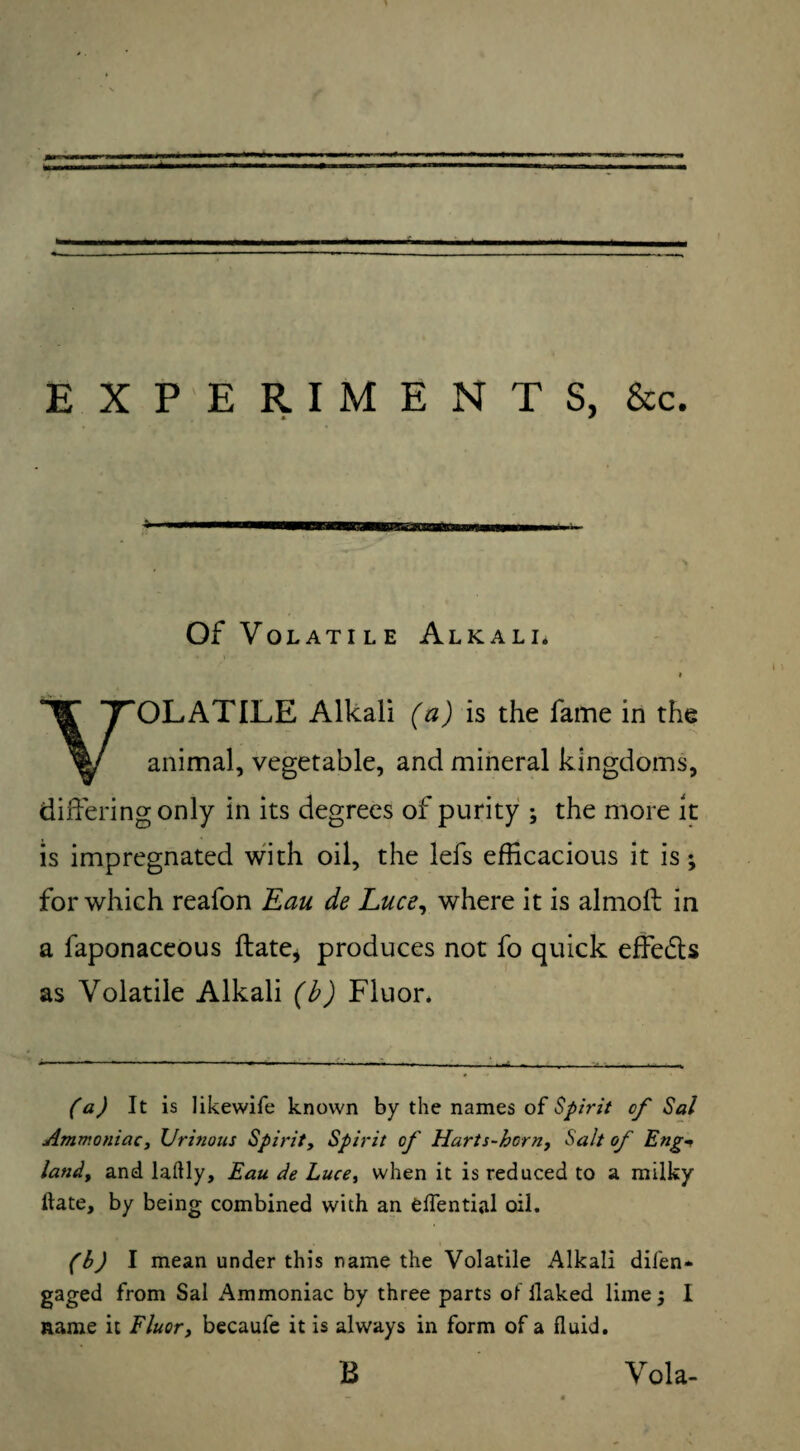 EXPERIMENTS, &c. Of Volatile Alkali* t VOLATILE Alkali (a) is the fame in the animal, vegetable, and mineral kingdoms, differing only in its degrees of purity ; the more it is impregnated with oil, the lefs efficacious it is; for which reafon Eau de Luce, where it is almoft in a faponaceous ftate, produces not fo quick effedts as Volatile Alkali (b) Fluor. (a) It is likewife known by the names of Spirit of Sal Ammoniac, Urinous Spirit, Spirit op' Harts-hcrn, Salt of Eng* land, and laftly, Eau de Luce, when it is reduced to a milky ftate, by being combined with an eftential oil. (b) I mean under this name the Volatile Alkali difen- gaged from Sal Ammoniac by three parts of llaked lime; I name it Fluor, becaufe it is always in form of a fluid. B Vola-