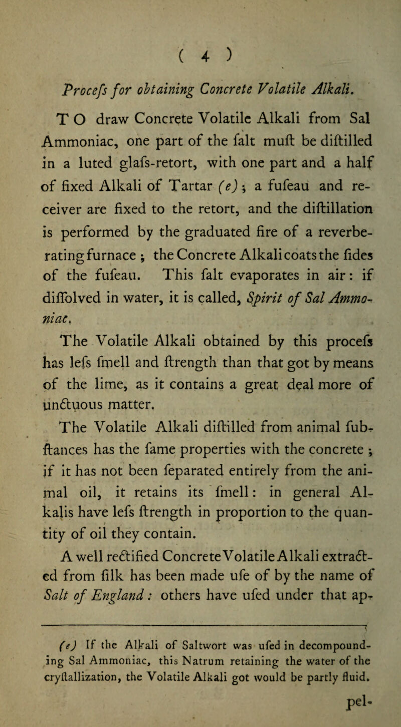 Procefs for obtaining Concrete Volatile Alkali. T O draw Concrete Volatile Alkali from Sal Ammoniac, one part of the fait muft be diftilled in a luted glafs-retort, with one part and a half of fixed Alkali of Tartar (e)-9 a fufeau and re¬ ceiver are fixed to the retort, and the diftillation is performed by the graduated fire of a reverbe¬ rating furnace ; the Concrete Alkali coats the fides of the fufeau. This fait evaporates in air: if diflblved in water, it is called, Spirit of Sal Ammo¬ niac, The Volatile Alkali obtained by this procefs has lefs fmell and ftrength than that got by means of the lime, as it contains a great deal more of un&uous matter. The Volatile Alkali diftilled from animal fub^ ftances has the fame properties with the concrete *, if it has not been feparated entirely from the ani¬ mal oil, it retains its fmell: in general Al¬ kalis have lefs ftrength in proportion to the quan¬ tity of oil they contain. A well rectified Concrete Volatile Alkali extract¬ ed from filk has been made ufe of by the name of Salt of England: others have ufed under that ap- (e) If the Alkali of Saltwort was ufed in decompound¬ ing Sal Ammoniac, this Natrum retaining the water of the cryflallization, the Volatile Alkali got would be partly fluid. pel-