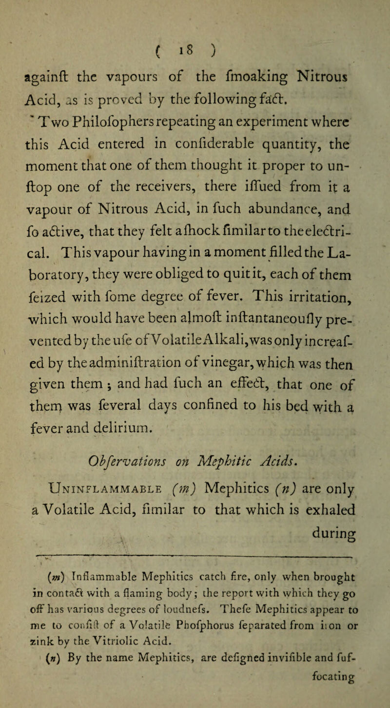 Cl*) againft the vapours of the fmoaking Nitrous Acid, as is proved by the following fadh 'Two Philofop hers repeating an experiment where this Acid entered in confiderable quantity, the moment that one of them thought it proper to un- llop one of the receivers, there ilfued from it a vapour of Nitrous Acid, in fuch abundance, and fo adtive, that they felt afhockfimilarto theeledtri- cal. This vapour having in a moment filled the La¬ boratory, they were obliged to quit it, each of them feized with fome degree of fever. This irritation, which would have been ajmofl inftantaneoufly pre¬ vented by the ufe of Volatile Alkali, was only increaf- ed by theadminiftration of vinegar, which was then given them ; and had fuch an effedt, that one of them was feveral days confined to his bed with a fever and delirium. Obfervations on Mephitic Acids. Uninflammable (m) Mephitics (n) are only a Volatile Acid, fimilar to that which is exhaled during * -I - I L L t (m) Inflammable Mephitics catch fire, only when brought in contact with a flaming body; the report with which they go off has various degrees of loudnefs. Thefe Mephitics appear to me to confift of a Volatile Phofphorus feparated from iion or zink by the Vitriolic Acid. (») By the name Mephitics, are defigned invifible and fuf- focating