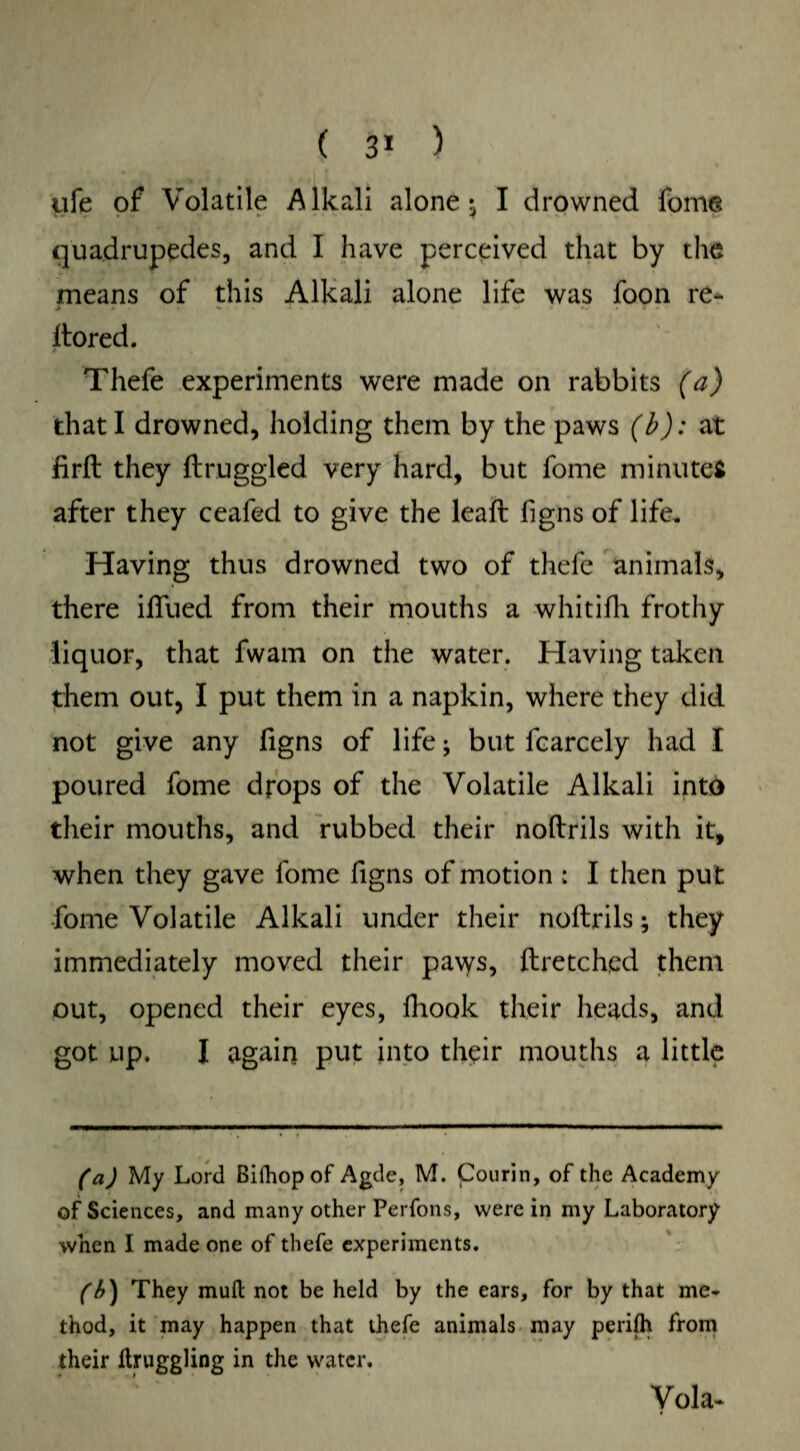 ( 3* ) ufe of Volatile Alkali alone* I drowned fome quadruples, and I have perceived that by the means of this Alkali alone life was foon re- Itored. Thefe experiments were made on rabbits (a) that I drowned, holding them by the paws (b): at firft they ftruggled very hard, but fome minutes after they ceafed to give the leaft figns of life. Having thus drowned two of thefe animals, there ifiued from their mouths a whitifh frothy liquor, that fwam on the water. Having taken them out, I put them in a napkin, where they did not give any figns of life; but fcarcely had I poured fome drops of the Volatile Alkali into their mouths, and rubbed their noftrils with it, when they gave fome figns of motion ; I then put fome Volatile Alkali under their noftrils; they immediately moved their paws, ftretched them out, opened their eyes, fhook their heads, and got up. I again put into their mouths a little (a) My Lord Bilhop of Agde, M. Courin, of the Academy of Sciences, and many other Perfons, were in my Laboratory when I made one of thefe experiments. (b} They muil not be held by the ears, for by that me¬ thod, it may happen that thefe animals may perifh from their ftruggling in the water. Vola-