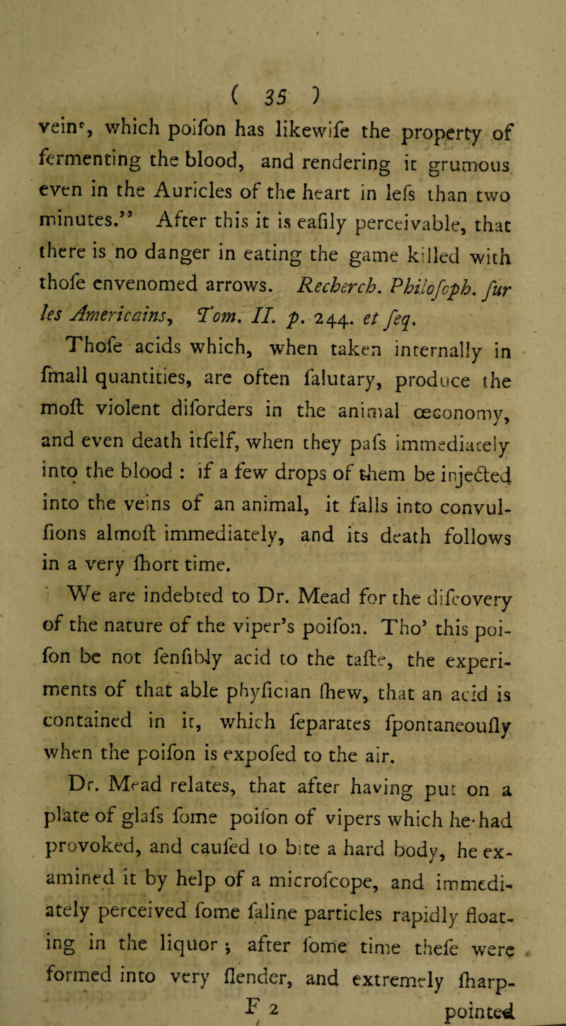 veinc, which poifon has likewife the property of fermenting the blood, and rendering it grumous even in the Auricles of the heart in lefs than two minutes.’5 After this it is eafily perceivable, that there is no danger in eating the game killed with thofe envenomed arrows. Recherch. Philofcph. fur les Americans, Tom. II. p. 244. et feq. Thofe acids which, when taken internally in fmall quantities, are often lalutary, produce the moft violent diforders in the animal oeconomv. and even death itfelf, when they pafs immediately into the blood : if a few drops of them be injedted into the veins of an animal, it falls into convul- fions almoft immediately, and its death follows in a very fhort time. We are indebted to Dr. Mead for the difcovery of the nature of the viper’s poifon. Tho’ this poi¬ fon be not fenfibly acid to the tafte, the experi¬ ments of that able phyfician (hew, that an add is contained in it, which feparates fpontaneoufly when the poifon is expofed to the air. Dr. Mead relates, that after having put on a plate of glafs fome poifon of vipers which he* had provoked, and caufed to bite a hard body, he ex¬ amined it by help of a microfcope, and immedi¬ ately perceived fome faline particles rapidly float¬ ing in the liquor j after fome time thefe were formed into very {lender, and extremely fharp- F 2 pointed