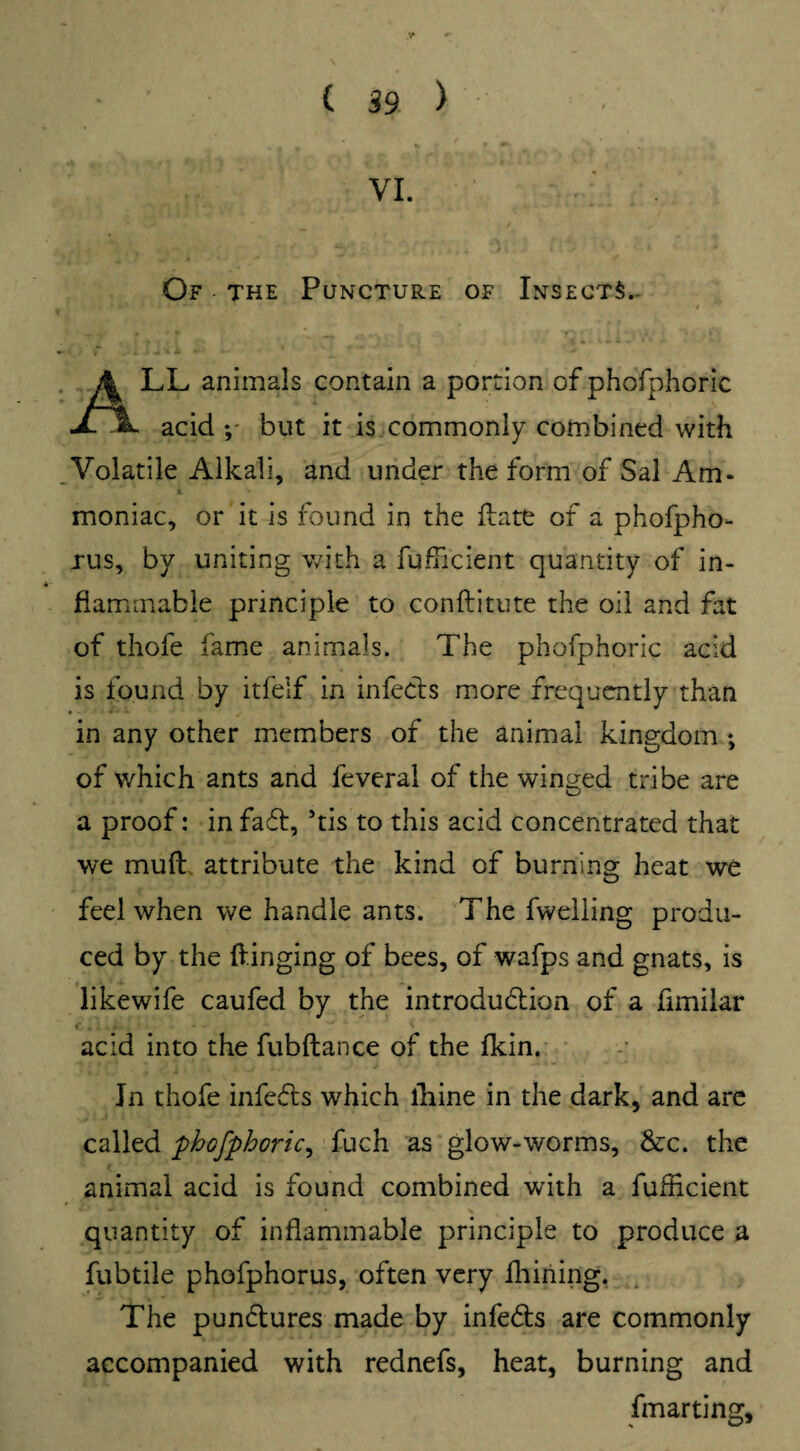 VI. Of the Puncture of Insects. .Jji'i ^ *• 1 r ' LL animals contain a portion of phofphoric jL acid ; but it is commonly combined with Volatile Alkali, and under the form of Sal Am* i moniac, or it is found in the ftatfc of a phofpho- xus, by uniting with a fuflicient quantity of in¬ flammable principle to conftitute the oil and fat of thofe fame animals. The phofphoric acid is found by itfelf in infects more frequently than in any other members of the animal kingdom •, of v/hich ants and feveral of the winded tribe are a proof: in faff, 5tis to this acid concentrated that we muft attribute the kind of burning heat we feel when we handle ants. The fweliing produ¬ ced by the {tinging of bees, of wafps and gnats, is likewife caufed by the introdudion of a fimilar acid into the fubftance of the fkin. In thofe infeds which lhine in the dark, and are called phofphoric, fuch as glow-worms, Sec. the animal acid is found combined with a fuflicient quantity of inflammable principle to produce a fubtile phofphorus, often very fhiriing. The pundures made by infeds are commonly accompanied with rednefs, heat, burning and fmarting.