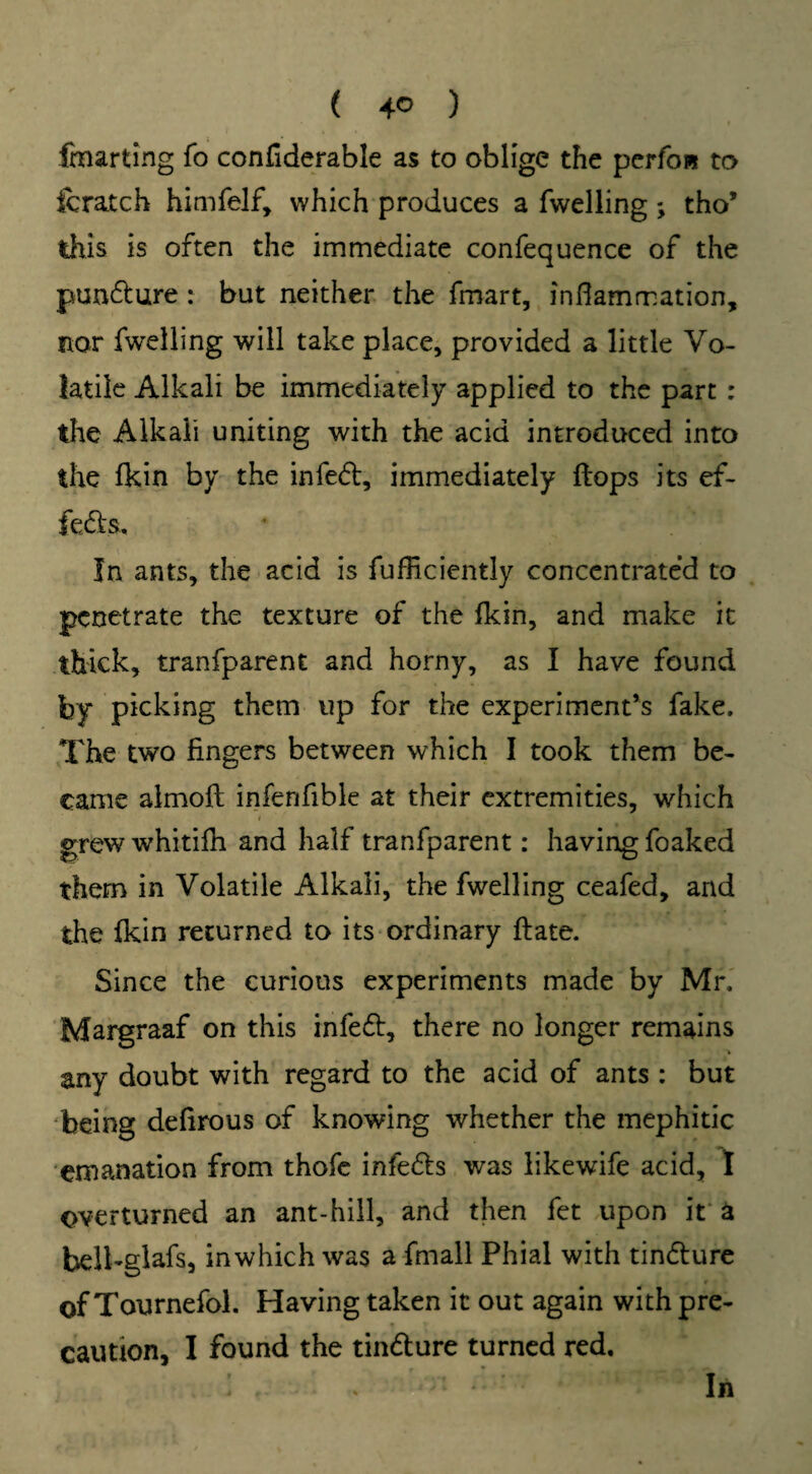 ( 4° ) fmarting fo confiderable as to oblige the pcrfoi* to fcratch himfelf, which produces a fwelling; tho’ this is often the immediate confequence of the pun&ure : but neither the fmart, inflammation, nor fwelling will take place, provided a little Vo¬ latile Alkali be immediately applied to the part : the Alkali uniting with the acid introduced into the fkin by the infefl, immediately flops its ef¬ fects. In ants, the acid is fufliciently concentrated to penetrate the texture of the fkin, and make it thick, tranfparent and horny, as I have found by picking them up for the experiment’s fake. The two fingers between which I took them be¬ came almofl inferifible at their extremities, which i 4 • grew whitifh and half tranfparent: having foaked them in Volatile Alkali, the fwelling ceafed, and the fkin returned to its ordinary flate. Since the curious experiments made by Mr. Margraaf on this infedt, there no longer remains any doubt with regard to the acid of ants : but being defirous of knowing whether the mephitic emanation from thofe infers was likewife acid, I overturned an ant-hill, and then fet upon it a belhglafs, inwhich was a fmall Phial with tindlure of Tournefol. Having taken it out again with pre¬ caution, I found the tin&ure turned red. In